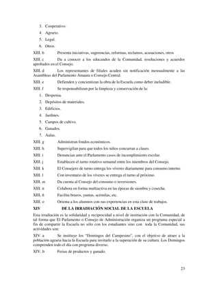23 
3. Cooperativo. 
4. Agrario. 
5. Legal. 
6. Otros. 
XIII. b Presenta iniciativas, sugerencias, reformas, reclamos, acusaciones, otros 
XIII. c Da a conocer a los educandos de la Comunidad, resoluciones y acuerdos 
aprobados en el Consejo. 
XIII. d Los representantes de filiales acuden sin notificación mensualmente a las 
Asambleas del Parlamento Amauta o Consejo Central. 
XIII. e Defienden y concientizan la obra de la Escuela como deber ineludible. 
XIII. f Se responsabilizan por la limpieza y conservación de la: 
1. Despensa. 
2. Depósitos de materiales. 
3. Edificios. 
4. Jardines. 
5. Campos de cultivo. 
6. Ganados. 
7. Aulas. 
XIII. g Administran fondos económicos. 
XIII. h Supervigilan para que todos los niños concurran a clases. 
XIII. i Denuncian ante el Parlamento casos de incumplimiento escolar. 
XIII. j Establecen el turno rotativo semanal entre los miembros del Consejo. 
XIII. k El Consejero de turno entrega los víveres diariamente para consumo interno. 
XIII. l Con inventario de los víveres se entrega el turno al próximo. 
XIII. m Da cuenta al Consejo del consumo o inversiones. 
XIII. n Colabora en forma multiactiva en las épocas de siembra y cosecha. 
XIII. ñ Facilita brazos, yuntas, acémilas, etc. 
XIII. o Orienta a los alumnos con sus experiencias en esta clase de trabajos. 
XIV DE LA IRRADIACIÓN SOCIAL DE LA ESCUELA 
Esta irradiación es la solidaridad y reciprocidad a nivel de institución con la Comunidad, de 
tal forma que El Parlamento o Consejo de Administración organiza un programa especial a 
fin de compartir la Escuela no sólo con los estudiantes sino con toda la Comunidad, sus 
actividades son: 
XIV. a Se instituye los “Domingos del Campesino”, con el objetivo de atraer a la 
población agraria hacia la Escuela para invitarlo a la superación de su cultura. Los Domingos 
comprenden todo el día con programa diverso. 
XIV. b Ferias de productos y ganado. 
 
