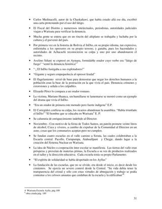 · Carlos Medinacelli, autor de la Chaskañawi, que había estado allá ese día, escribió 
31 
una carta protestando por el uso del látigo. 
· El Fiscal del Distrito y numerosos intelectuales, periodistas, autoridades judiciales 
viajan a Warisata para verificar la denuncia. 
· Mucha gente se entera que en un rincón del altiplano se trabajaba y luchaba por la 
cultura y el porvenir del país. 
· Por primera vez en la historia de Bolivia el InDio, en su propio idioma, tan expresivo, 
enfrentaba a los opresores en su propio terreno, y ganaba, pues los hacendados y 
autoridades de Achacachi reconocieron su culpa y uno por uno abandonaron el 
recinto. 
· Avelino Siñani se expresó en Aymara, formidable orador cuyo verbo era “látigo de 
fuego” “sentó la denuncia histórica”7 
· “ ¡ El InDio fustigaba a sus explotadores!” 
· “Gigante y seguro empequeñecía al opresor feudal” 
· El flagelamiento sirvió de base para demostrar que negar los derechos humanos a la 
población eran la base de la postración en la que vivía el país. Denuncia crímenes y 
extorsiones y señala a los culpables. 
· Elizardo Pérez lo compara a un orador romano. 
· La víctima, Mariano Huanca, sin humillarse ni lamentarse se mostró como un ejemplo 
del drama que vivía el InDio. 
· “Era un orador de primera este menudo pero fuerte indígena” E.P. 
· El Corregidor confiesa su culpa, los sicarios abandonan la asamblea. “Había triunfado 
el InDio” “El hombre que se educaba en Warisata” E. P. 
· Se calumnia de enriquecimiento indebido al Director. 
· Noviembre.- Con motivo de la fiesta de Todos Santos, un patrón promete veinte litros 
de alcohol, Coca y víveres, a cambio de expulsar de la Comunidad al Director en un 
asno, cosas que los comunarios aceptan pero no cumplen. 
· Se fundan cuatro escuelas en el valle camino a Sorata, las cuales colaboraban a la 
Escuela central: Pacollo, Curupampa, Atahuallpani y Chegje, dando lugar a la 
creación del Sistema Nuclear en Warisata. 
· La idea de Núcleo o cooperación ínter escolar se manifiesta. Las tierras del valle eran 
prósperas y proveían de materias primas, la Escuela a su vez de productos realizados 
en el taller y la dirección educativa. Cada escuela tenía su propio Parlamento. 
· “El espíritu de solidaridad se había despertado en los Ayllus” 
· La fundación de las escuelas, que no se olvide, era desde el inicio, es decir desde los 
cimientos. Se ejercía un severo control desde la Central. “Su vida debía tener la 
transparencia del cristal y sólo con estas virtudes de abnegación y trabajo se podía 
contentar a los celosos amautas que cuidaban de la escuela y la edificaban”8 
4 Warisata Escuela Ayllu, pág.180 
8 obra citada pág. 189 
 