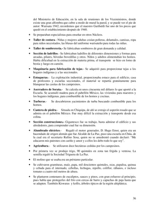 del Ministerio de Educación, en la sala de reuniones de los Viceministros, donde 
existe una gran alfombra que cubre a modo de mural la pared, y se puede ver el pie de 
autor: Warisata 1942; recordemos que el maestro Garibaldi fue uno de los pocos que 
quedó en el establecimiento después de 1940. 
· Se preparaban especialistas para enseñar en otros Núcleos. 
· Taller de costura.- Niñas y mujeres adultas cosían polleras, delantales, camisas, ropa 
36 
para niños necesitados, las blusas del uniforme warisateño para todas las niñas. 
· Taller de sombrerería.- Se fabricaban sombreros de gran demanda y calidad. 
· Sección de ladrillos.- Se fabricaban ladrillos de diferentes dimensiones y formas para 
arcadas, pilares, bóvedas bovedillas y otros. Niños y adultos alimentaban los hornos. 
Había dificultad en la extracción de materia prima, el transporte se hizo en lomo de 
bestia y luego en camión. 
· Maquinaria para fabricación de tejas.- Se adquirió para proporcionar tejas a los 
hogares indígenas y a las seccionales. 
· Estuqueras.- La explotación industrial, proporcionaba estuco para el edificio, casa 
de profesores y escuelas seccionales, el material se repartía gratuitamente para 
blanquear las casitas de los campesinos. 
· Aserradero de Sorata.- Se calcula en unos cincuenta mil dólares lo que aportó a la 
Escuela. Se acumuló madera para el pabellón México, las viviendas para maestros y 
los hogares indígenas, para combustible de los hornos y cocinas. 
· Turberas.- Se descubrieron yacimientos de turba buscando combustible para los 
hornos. 
· Cantera de piedra.- Situada en Chiquipa, de ahí se extrajo el asperón rosado que se 
admira en el pabellón México. Fue muy difícil la extracción y transporte desde esa 
colina. 
· Sección construcciones.- Gigantesco fue su trabajo, basta admirar el edificio y sus 
alrededores, para comprender cual fue su dimensión. 
· Alumbrado eléctrico.- Regaló el motor generador, D. Hugo Ernst, quien era un 
hacendado de origen alemán que fue Alcalde de La Paz, puso una escuela en Chúa, de 
la cual era el secretario Rufino Sosa, quien no se amedrentó cuando declaró: “Me 
educaron mis patrones con cariño y amor y a ellos les debo todo lo que soy”. 
· Agricultura.- Se utilizaron doce hectáreas cedidas por los campesinos. 
· Por primera vez se produjo trigo, 90 quintales en zona tan frígida y ventosa. La 
semilla regaló la Sociedad Triguera de La Paz. 
· El molino que se usaba era un préstamo particular. 
· Se cultivaron gramíneas, maíz, papa, mil doscientos quintales, ocas, papalisa, quinua 
y cebada para el internado, cebollas, lechugas, repollo, coliflor, rábanos, e incluso 
tomates a cuatro mil metros de altura. 
· Se plantaron centenares de eucaliptos, sauces y pinos, con gran esfuerzo al principio, 
pues había que protegerles del frío con cercas de barro y capuchas de paja hasta que 
se adapten. También Kiswaras y kollis, árboles típicos de la región altiplánica. 
 