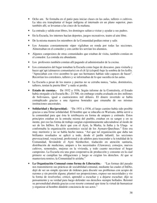 · Ocho am. Se formaba en el patio para iniciar clases en las aulas, talleres o cultivos. 
La idea era transplantar el hogar indígena al internado en un plano superior, pues 
también allí, se levantan a las cinco de la mañana. 
· La entrada y salida eran libres, los domingos salían a visitar y ayudar a sus padres. 
· En la Escuela, los internos hacían deportes, juegos recreativos, teatro al aire libre. 
· De la misma manera los miembros de la Comunidad podían entrar y salir. 
· Los Amautas constantemente súper vigilaban en ronda por todas las secciones. 
38 
Almorzaban en el comedor y con cariño les servían los alumnos. 
· Algunos campesinos de otras comunidades que estaban de visita, también comían en 
el comedor. La comida era abundante. 
· Los profesores también comían allí pagando al administrador de la cocina. 
· Los comunarios del lugar tomaban la Escuela como lugar de descanso, para visitarla y 
hacer apt´api (almuerzo comunitario) en el ch´iji (césped) bajo la sombra de los kollis. 
“Apreciaban con vivo asombro lo que sus hermanos habían sido capaces de hacer”. 
Recorrían los corredores, talleres y se informaban de lo que sucedía en las aulas. 
· La Escuela a pesar de los muros y puertas no se cerraba nunca, “aulas, dormitorios, 
talleres, tenían la puerta libre” y nada se perdía. 
· Estado de cuentas.- De 1932 a 1936, Según informe de la Contraloría, el Estado 
había otorgado a la Escuela Bs.- 23.700, sin embargo estaba avaluada en dos millones 
de bolivianos, igual a cuatrocientos mil dólares. El dinero invertido se había 
centuplicado gracias a una rigurosa honradez que emanaba de sus mismas 
instituciones ancestrales. 
· Solidaridad y Reciprocidad.- “De 1931 a 1936, el largo camino había sido posible 
gracias a una firme solidaridad. El hombre que se educaba en Warisata, debía servir a 
la comunidad para que ésta le retribuyera en forma de amparo y estímulo. Estos 
principios estaban en la entraña misma del pueblo, estaban en su sangre y en su 
mente, por eso las forma de trabajo surgían espontáneamente adecuándose al modo de 
ser de los InDios. Es decir que con el Ayni, la Marka, la Jatha y la Ulaqa se 
conformaba la organización económico social de los Aymaro-Quechuas.” Esto era 
muy meritorio y no se había hecho nunca. “Así que tal organización que daba tan 
brillantes resultados se aplicó a todo, desde el jardín infantil, las secciones 
prevocacional, vocacional, profesional y de adultos para trascender a la totalidad de la 
Comunidad, llevándole el Ayni bienhechor, traducido en atención sanitaria, 
distribución de medicinas, amparo a los necesitados (Utawawa), consejos, nuevos 
cultivos, sementales, mejoras en la vivienda, y todo cuanto necesitase el hogar 
campesino. La Escuela era una gran cooperativa de producción y consumo en la cual 
primero se cumplían las obligaciones y luego se exigían los derechos. Al que se 
mantuviera remiso, la Comunidad lo aislaba.” 
· La Organización Comunal como forma de Liberación.- “Las formas del pasado 
nos transmitieron sus prácticas de sociabilidad comunal, mediante las cuales el InDio, 
dejó de ser un simple ejecutor de órdenes para discutir sus problemas con acopio de 
razones y sin presión alguna; planteó sus proposiciones, expuso sus necesidades y vio 
la forma de resolverlas; criticó, aprendió a escuchar y a dejarse escuchar; dijo su 
pensamiento y su verdad para luego defender sus derechos siempre hollados. Retomó 
su personalidad abatida gracias a ese resorte comunal que tiene la virtud de humanizar 
y organizar al hombre dándole conciencia de sus actos.” 
 