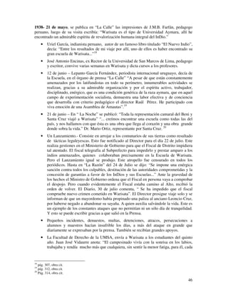 1938- 21 de mayo, se publica en “La Calle” las impresiones de J.M.B. Farfán, pedagogo 
peruano, luego de su visita escribía: “Warisata es el tipo de Universidad Aymara, allí he 
encontrado un admirable espíritu de revalorización humana integral del InDio.” 
· Uriel García, indianista peruano, autor de un famoso libro titulado “El Nuevo Indio”, 
decía: “Entre los resultados de mi viaje por allí, uno de ellos es haber encontrado su 
gran escuela de Warisata...”18 
· José Antonio Encinas, ex Rector de la Universidad de San Marcos de Lima, pedagogo 
46 
y escritor, convive varias semanas en Warisata y dicta cursos a los profesores. 
· 12 de junio – Lepanto García Fernández, periodista internacional uruguayo, decía de 
la Escuela, en el órgano de prensa “La Calle” “A pesar de que están constantemente 
amenazados por los latifundistas en todo su perímetro, innumerables actividades se 
realizan, gracias a su admirable organización y por el espíritu activo, trabajador, 
disciplinado, enérgico, que es una condición genérica de la raza aymara, que en aquel 
campo de experimentación socialista, demuestra una labor efectiva y de conciencia 
que desarrolla con criterio pedagógico el director Raúl Pérez. He participado con 
viva emoción de una Asamblea de Amautas”.19 
· 21 de junio – En “ La Noche” se publicó: “Toda la representación camaral del Beni y 
Santa Cruz viajó a Warisata” “... creímos encontrar una escuela como todas las del 
país, y nos hallamos con que ésta es una obra que llega al corazón y una obra grande 
donde sobra la vida.” Dr. Mario Ortiz, representante por Santa Cruz. 20 
· Un Lanzamiento.- Consiste en arrojar a los comunarios de sus tierras como resultado 
de tácticas leguleyescas. Esto fue notificado al Director para el día 22 de julio. Este 
realiza gestiones en el Ministerio de Gobierno para que el Fiscal de Distrito impidiera 
tal atentado. El fiscal telegrafía al Subprefecto para impedirlo y prestar amparo a los 
indios amenazados, quienes colaboraban precisamente en la Escuela de Warisata. 
Pero el Lanzamiento igual se produjo. Este atropello fue censurado en todos los 
periódicos. Hasta en “La Razón” del 24 de Julio se dijo: “Se impone una enérgica 
sanción contra todos los culpables, destitución de las autoridades comprometidas y la 
concesión de garantías a favor de los InDios y sus Escuelas...” Ante la gravedad de 
los hechos el Ministro de Gobierno ordena que el Fiscal en persona vaya a comprobar 
el despojo. Pero cuando evidentemente el Fiscal estaba camino al Alto, recibió la 
orden de volver. El Diario, 30 de julio comenta, “ Se ha impedido que el fiscal 
compruebe nuevo crimen cometido en Warisata”. El Director prosigue viaje solo y se 
informan de que un mayordomo había propinado una paliza al anciano Leoncio Cruz, 
por haberse negado a abandonar su sayaña. A quien auxilia salvándole la vida. Este es 
un ejemplo de los constantes ataques que no permitían ni un sólo día de tranquilidad. 
Y esto se puede escribir gracias a que salió en la Prensa. 
· Pequeños incidentes, denuestos, multas, detenciones, atracos, persecuciones a 
alumnos y maestros hacían insufrible los días, a más del ataque en grande que 
diariamente se expresaban por la prensa. También se recibían grandes apoyos. 
· La Facultad de Derecho de la UMSA, envía a Warisata a los estudiantes del quinto 
año. Juan José Vidaurre anota: “El campesinado vivía con la sonrisa en los labios, 
trabajaba y rendía mucho más que cualquiera, sin sentir la menor fatiga, para él, cada 
18 pág. 307, obra cit. 
19 pág. 312, obra cit. 
20 Pág. 314, obra cit. 
 
