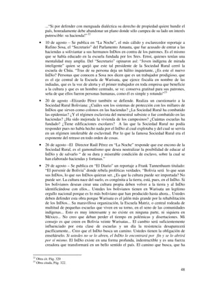 ...“Si por defender con menguada dialéctica su derecho de propiedad quiere hundir el 
país, honradamente debe abandonar un plano donde sólo campea de su lado un interés 
putrescible: su hacienda!” 22 
· 10 de agosto – Se publica en “La Noche”, el más cálido y esclarecedor reportaje a 
Rufino Sosa, el “Secretario” del Parlamento Amauta, que fue acusado de entrar a las 
haciendas a soliviantar a sus hermanos InDios en contra de los patrones. Es el mismo 
que se había educado en la escuela fundada por los Sres. Ernst, quienes tenían una 
mentalidad muy amplia. Del “Secretario” opinaron así: “Joven indígena de mirada 
inteligente” quien se quejó que este tal presidente de la Sociedad Rural cerró la 
escuela de Chúa. “Tras de su persona deja un hálito inquietante, ¿Es este el nuevo 
InDio? Personas que conocen a Sosa nos dicen que es un trabajador prodigioso, que 
es el eje central de la Escuela de Warisata, que ejerce fiscalía en nombre de las 
indiadas, que es la voz de alerta y el primer trabajador en toda empresa que beneficie 
a la cultura y que es un hombre centrado, se ve: conserva gratitud para sus patrones, 
seña de que ellos fueron personas humanas, como él es simple y rotundo”23 
· 20 de agosto –Elizardo Pérez también se defiende. Realiza un cuestionario a la 
Sociedad Rural Boliviana: ¿Cuáles son los sistemas de protección con los millares de 
InDios que sirven como colonos en las haciendas? ¿La Sociedad Rural ha combatido 
las epidemias? ¿Y el régimen esclavista del menestral subsiste o fue combatido en las 
haciendas? ¿Ha sido mejorada la vivienda de los campesinos? ¿Cuántas escuelas ha 
fundado? ¿Tiene edificaciones escolares? A las que la Sociedad Rural no podía 
responder pues no había hecho nada por el InDio al cual explotaba y del cual se servía 
en un régimen intolerable de esclavitud. Por lo que la famosa Sociedad Rural era el 
exponente del retraso en todo orden de cosas. 
· 26 de agosto –El Director Raúl Pérez en “La Noche” responde que ese encono de la 
Sociedad Rural, es el gamonalismo que desea neutralizar la posibilidad de educar al 
InDio y de salvarlo “ de su dura y miserable condición de esclavo, sobre la cual se 
han elaborado haciendas y fortunas.” 
· 29 de agosto – Se publica en “El Diario” un reportaje a Frank Tannenbaum titulado: 
“El porvenir de Bolivia” donde rebela proféticas verdades. “Bolivia será lo que sean 
sus InDios, lo que sus InDios quieran ser. ¿Es que la cultura puede ser importada? No 
puede ser. La cultura nace del suelo, es congénita a la tierra, está, pues, en el InDio. Si 
los bolivianos desean crear una cultura propia deben volver a la tierra y al InDio 
identificándose con ellos... Ustedes los bolivianos tienen en Warisata un legítimo 
orgullo nacional porque es lo más boliviano que han producido hasta ahora... Ustedes 
deben defender esta obra porque Warisata es el jalón más grande por la rehabilitación 
de los InDios... Su maravillosa organización, la Escuela Matriz, o central rodeada de 
multitud de pequeñas escuelas que viven en su torno, en el seno de las comunidades 
indígenas... Esto es muy interesante y no existe en ninguna parte, ni siquiera en 
México... No creo que deban perder el tiempo en polémicas y disertaciones. Mi 
consejo es que creen en Bolivia veinte Warisatas... El cambio será suficientemente 
influenciado por esta clase de escuelas y un día la resistencia desaparecerá 
pacíficamente... Creo que el InDio busca un camino. Ustedes tienen la obligación de 
enseñárselo. Si ustedes no se lo abren, el InDio lo encontrará por fin y se lo abrirá 
por sí mismo. El InDio existe en una forma profunda, indestructible y es una fuerza 
creadora que transformará en un bello sentido el país. El camino que busca, que ha 
48 
22 Obra cit. Pág. 320 
23 Obra citada, Pág. 322. 
 