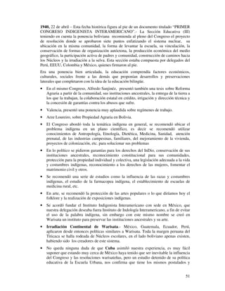 1940, 22 de abril – Esta fecha histórica figura al pie de un documento titulado “PRIMER 
CONGRESO INDIGENISTA INTERAMERICANO”.- La Sección Educativa (III) 
teniendo en cuenta la ponencia boliviana recomienda al pleno del Congreso el proyecto 
de resolución donde se aprobaron siete puntos enfatizando el sistema nuclear, su 
ubicación en la misma comunidad, la forma de levantar la escuela, su vinculación, la 
conservación de formas de organización autóctona, la producción económica del medio 
geográfico, la participación activa de padres y comunidad, construcción de caminos hacia 
los Núcleos y la irradiación a la selva. Esta sección estaba compuesta por delegados del 
Perú, EEUU, Colombia y México, quienes firmaron al pie. 
Era una ponencia bien articulada, la educación comprendía factores económicos, 
culturales, sociales frente a las demás que proponían desarrollos y preservaciones 
laterales que completaron con la idea de la educación bilingüe. 
· En el mismo Congreso, Alfredo Sanjinéz, presentó también una tesis sobre Reforma 
Agraria a partir de la comunidad, sus instituciones ancestrales, la entrega de la tierra a 
los que la trabajan, la colaboración estatal en crédito, irrigación y dirección técnica y 
la concesión de garantías contra los abusos que sufre. 
· Valencia, presentó una ponencia muy aplaudida sobre regímenes de trabajo. 
· Arze Loureiro, sobre Propiedad Agraria en Bolivia. 
· El Congreso abordó toda la temática indígena en general, se recomendó ubicar el 
problema indígena en un plano científico, es decir se recomendó utilizar 
conocimientos de Antropología, Etnología, Dietética, Medicina, Sanidad, atención 
prenatal, de las industrias campesinas, familiares, del mejoramiento de la vivienda, 
proyectos de colonización, etc. para solucionar sus problemas 
· En lo político se pidieron garantías para los derechos del InDio, conservación de sus 
instituciones ancestrales, reconocimiento constitucional para sus comunidades, 
protección para la propiedad individual y colectiva, una legislación adecuada a la vida 
y costumbres indígenas, reconocimiento a los derechos de las mujeres, fomentar el 
matrimonio civil y otros. 
· Se recomendó una serie de estudios como la influencia de las razas y costumbres 
indígenas, el estudio de la farmacopea indígena, el establecimiento de escuelas de 
medicina rural, etc. 
· En arte, se recomendó la protección de las artes populares o lo que diríamos hoy el 
51 
folklore y la realización de exposiciones indígenas. 
· Se acordó fundar el Instituto Indigenista Interamericano con sede en México, que 
nuestra delegación deseaba fuera Instituto de Indología Interamericano, a fin de evitar 
el uso de la palabra indígena, sin embargo con este mismo nombre se creó en 
Warisata un instituto para preservar las instituciones ancestrales y su arte. 
· Irradiación Continental de Warisata.- México, Guatemala, Ecuador, Perú, 
aplicaron desde entonces políticas similares a Warisata. Toda la margen peruana del 
Titicaca se halla rodeada de Núcleos escolares, en el lado boliviano apenas existen, 
habiendo sido los creadores de este sistema. 
· No queda ninguna duda de que Cuba asimiló nuestra experiencia, es muy fácil 
suponer que estando muy cerca de México haya tenido que ser inevitable la influencia 
del Congreso y las resoluciones warisateñas, pero un estudio detenido de su política 
educativa de la Escuela Urbana, nos confirma que tiene los mismos postulados y 
 