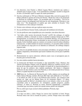 · Los directores, Lino Fuentes y Alberto Laguna Meave, instalaron una cantina y 
chichería para el juego al sapo. “A la austeridad de costumbres sucedió la relajación 
de ellas, a la honradez siguió el saqueo de cuanto poseíamos.” 
· Esto fue confirmado en 1947 por el Ministro Armando Alba a raíz de las quejas de los 
InDios pidiendo la apertura de la Sección Normal. “Desde hace años se ha perpetrado 
en Warisata un verdadero saqueo... he encontrado todo en escombros... Uno de los 
mejores ensayos de pedagogía rural boliviana ha sido despedazado. Warisata es una 
ruina viva.” “Ha desaparecido el espíritu que antes animaba la Escuela.” Pero 
obviamente no se hizo nada por restaurarla. 
· Existen varios informes más que explican mejor esta ruina. 
· En casa del Director Erasmo Tarifa, estaba parte del mobiliario de la Escuela. 
· Los dos profesores antes despedidos por actos inmorales, eran ahora directores. 
· “Así había caído nuestra desventurada Escuela” (p.407) Sin embargo, el espíritu 
combativo, rebelde y esforzado no murió, lo prueba la enérgica huelga que en 1947, 
protagonizaron, en ocasión de entrevistar al presidente Hertzog, con un documento 
que llevaba cuatrocientos firmas, recolectadas en una sola noche por el héroe de esa 
jornada, Carlos Garibaldi, quien no contento con enseñar el arte de realizar alfombras 
tiahuanacotas, se había titulado de maestro normalista y el cual ahora debía ocultarse 
en los camiones de carga para no ser detenido en Achacachi. Sin embargo tampoco 
lograron nada. 
· Las cifras de esta pérdida alcanza a unos trescientos mil dólares, sin agregar el lote de 
equipos, maquinaria y herramientas que Lázaro Cárdenas iba a enviar para el pabellón 
México. 
· Posteriormente los nuevos directores subieron cuatro veces el presupuesto para la 
58 
Escuela, pero no hicieron nada. 
· Los otros núcleos también fueron destruidos: 
· La destrucción del Núcleo de Casarabe es algo inenarrable, Caiza, Alkatuyo, San 
Antonio del Parapetí, Chapare, Jesús de Machaca, Mojocoya, también cayeron. Llica 
fue uno de los núcleos que sobrevivió debido a lo lejano de su situación geográfica, a 
pesar de que los primeros años también paralizaron. Ahí fueron a refugiarse 
profesores de otros núcleos como el de Warisata, es ahí donde pensaba llevar Tomasa 
Siñani a su padre huyendo de la persecución. 
· 1943 Enero de.- La Historia de Warisata Escuela- Ayllu, empieza con un prólogo de 
Carlos Salazar Mostajo, titulado ¡Warisata Mía! Que salió publicado en “La Calle”, 
17 de febrero de 1943, el cual es una bellísima pieza literaria que conmueve todo 
nuestro ser. Aquí van las últimas líneas de ese testimonio trágico: “¡Y ahora, 
acuérdate pueblo de Bolivia! ¡Acuérdate cómo se nos infamó y cómo se nos arrojó! 
¡Acuérdate cómo te prometieron, los simuladores, grandes progresos, grandes 
reformas! ¡Y ahora ve, Warisata en ruinas, Warisata despedazada y aniquilada! 
¡Acuérdate que este drama es parte de tu propio drama, pueblo mío ultrajado! 
Por eso, ahora que sé que asestan la última puñalada a Warisata, digo: 
¡Warisata Mía! 
Y lo digo con dolor y cólera. Porque los cuervos han concluido su festín. Porque 
Warisata nunca más será la morada de poetas y artistas. Porque nunca más tendrá 
 