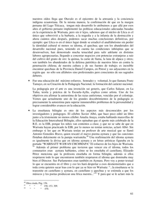 nuestros oídos llega que Otavalo es el epicentro de la artesanía y la conciencia 
indígena ecuatoriana. De la misma manera, la confirmación de que en la margen 
peruana del Lago Titicaca, tengan más desarrollo lo atribuimos a que allá por esos 
años el gobierno peruano implementó las políticas educacionales adecuadas basadas 
en la experiencia de Warisata, pero sin ir lejos, sabemos que el núcleo de Llica es el 
único que sobrevivió a la barbarie, a la tragedia y a la infamia de la destrucción y 
ahora cuántos años después, podemos sacar muchas conclusiones definitivas, por 
ejemplo: que Llica es en el único lugar donde se erradicó el analfabetismo sin perder 
la identidad cultural ni menos su idioma, el quechua; que son los abanderados del 
desarrollo nacional pues, teniendo en cuenta las condiciones inhóspitas que se 
desenvuelven, han demostrado mucha tenacidad para salir adelante en distintas 
labores agropecuarias, llegando a concretar negocios con potencias extranjeras a raíz 
del cultivo del grano de oro: la quinua, la carne de llama, la lana de alpaca y otros; 
son también los abanderados de la defensa patriótica de nuestros hitos en contra la 
penetración chilena; de nuestra cultura y de sus fuentes de trabajo; es increíble 
encontrar quechuas de la Provincia Daniel Campos, en Potosí y sus adyacentes en la 
región que no sólo son alfabetos sino profesionales pero conscientes de sus sagrados 
deberes. 
· Fue una educación del máximo esfuerzo, honradez y voluntad, lo que llamara Franz 
Tamayo, en su Creación de la Pedagogía Nacional, la formación del carácter nacional. 
La pedagogía por el arte es una invención sui generis, que Carlos Salazar, en La 
Taika, teoría y práctica de la Escuela-Ayllu, explica como artista. Uno de los 
objetivos era afirmar la autoestima de las razas autóctonas, vencidas por el coloniaje. 
Vemos que actualmente uno de los grandes descubrimientos de la pedagogía es 
precisamente la autoestima para superar innumerables problemas de la personalidad y 
lograr considerables avances en la educación. 
· La enseñanza bilingüe es otro de los aspectos más desconocidos por los 
investigadores y pedagogos. El célebre Xavier Albó, que hace poco editó un libro 
junto a la tristemente no menos célebre Amalia Anaya, estaba hablando maravillas de 
la Educación Intercultural Bilingüe, ellos opinaban que el aporte más celebrado de la 
R.E. es la EIB, porque los niños van contentos a clase, y que no se sabe de que en 
Warisata hayan practicado la EIB, por lo menos no tenían noticias, aclaró Albó. Sin 
embargo si lee que en Warisata tenían un profesor de arte musical que se llamó 
Antonio Gonzáles Bravo, quien rescató el nuevo poema aymara y que las canciones 
flotaban dulcemente en la pampa warisateña.40 Una reafirmación del idioma aymara 
es igualmente la divisa que en idioma aymara y en letras artísticas figuraba en la 
portada “WARISATT WAWAN CHCHMAPA” El esfuerzo de los hijos de Warisata. 
41 Además el primer problema que tuvieron que vencer era el idioma, todos los 
comunarios eran aymara hablantes, cómo se les enseñaba el castellano, Elizardo 
Pérez menciona que la profesora enseñaba en forma bilingüe, además si ellos 
respetaron todo lo que encontraron también respetaron el idioma que dominaba muy 
bien el Director. Sus Parlamentos eran también en Aymara. Pero voy a poner textual 
lo que se encuentra en el libro y eso les hará despertar a esos desmemoriados que a 
toda costa quieren sacar loas con lo que ya se hizo en Warisata: “...la enseñanza se la 
transmite en castellano y aymara, en castellano y quechua y se estimula a que los 
músicos y los poetas produzcan una lírica nuestra...”42 Y para que se le aclare más la 
61 
40 Obra citada, Pág. 156. 
41 “ “ “ 150, 153, 309. 
42 “ “ “ 470. 
 