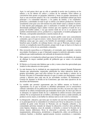 Ayni, lo cual quiere decir que no sólo se aprendía la teoría sino la práctica en los 
talleres y en las labores de cultivo y crianza de los animales. Estos talleres se 
convirtieron bien pronto en pequeñas industrias y hasta en grandes maestranzas. El 
Ayni es una invención natural a fín a las costumbres de identidad cultural que hacía 
participar a la comunidad educativa, a los padres de familia, a los estudiantes, 
profesores y autoridades en todo lo que se refería a las labores productivas. Nosotros 
actualmente como gran cosa sólo tenemos las aulas donde vamos a calentar el asiento, 
es toda nuestra gran pedagogía, pero si analizamos el modelo de Ayllu que hemos 
denominado paradigma lógico andino veremos que esto significa el modo de ser y 
pensar del hombre andino, o sea que nuestro modo de ser no es ser pasivos sino 
también eminentemente activos, productivos y organizados; el modelo pedagógico de 
Warisata, correspondía naturalmente a nuestra manera de ser. 
· Por no darnos cuenta de la naturaleza de nuestro pueblo como seres esencialmente 
comunales, que es lo que en esencia somos, fracasa todo en nuestro país, se invierten 
fabulosas sumas que van a parar a los bolsillos de autoridades corruptas sin ningún 
beneficio para el pueblo, sin embargo hemos visto que en Warisata, centavo que se 
invertía se centuplicaba maravillosamente, porque todo lo que se hacía se lo hacía en 
comunidad y a la luz de sus autoridades comunales. 
· Otra invención maravillosa es el Internado y el externado, pues responde a nuestras 
necesidades fisiológicas ya que el Internado asegura la nutrición adecuada a nuestra 
población que tradicionalmente está sufriendo de desnutrición infantil. 
· Otro aspecto es la irradiación cultural que ejerce la Escuela a su alrededor, de manera 
de albergar la mayor cantidad posible de población que se sume a la actividad 
educativa 
· El Núcleo es el invento más fabuloso que se dio y vemos cómo fue aprovechado para 
63 
irradiar la obra educativa en otros países. 
· Lo más hermoso fue la vitalidad de una organización comunal llamada Parlamento 
Amauta que administraba, organizaba, planificaba las obras educativas desde sus 
propias necesidades, pues eran ellos mismos los que eran dueños y señores de su 
Escuela. Era pues la Comunidad educativa la que se reunía casi diariamente a tomar 
consejo y directriz para cada una de las actividades escolares. El Parlamento o 
Consejo de Amautas se dividía en las Comisiones, que eran entes ejecutivos de las 
decisiones del Parlamento. 
· La variable que permitió seguramente que los InDios amaran su Escuela es 
seguramente esa en que la Escuela se identificó plenamente con la característica 
cultural e idiomática de las poblaciones favorecidas con ella y no eran una copia o un 
remedo de la cultura extranjerizante que dominaba nuestro país. Es decir que ellos no 
se alienaron, no copiaron modos de ser o adoptaron la cultura invasora como patrón 
cultural. No se avergonzaron de ser InDios y de trabajar la tierra y cuidar animales, de 
producir con las manos; ni de hablar los idiomas nativos ni de vestir la vestimenta. 
· La Integración educativa, que tiene que ver mucho con una fina sensibilidad social, 
es la participación de la comunidad en el esfuerzo por llevar la educación a la mayor 
cantidad de gente como llevaron en Warisata con sus brigadas culturales a las 
comunidades próximas tratando de integrar la educación a resolver otros problemas 
como higiene, limpieza, cruce de animales o invitarlos a conocer la Escuela; de la 
misma manera deberíamos llevar la educación a personas con problemas de 
marginamiento, delincuencia, alcoholismo o drogadicción, niñez con problemas de 
violencia familiar y distribuir equitativamente recursos económicos o materiales. 
 