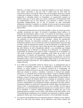 filósofos y nos dimos cuenta que esos elementos hallados no eran meros elementos 
sino valores universales y que por ende se podría decir de ellos todas las 
características afines a éste tipo de valores, pues son tan antiguos desde que el mundo 
o desde que el hombre es hombre. Así los valores de la libertad, la solidaridad, la 
producción, la identidad cultural, la Comunidad y la organización comunal, no 
estaban sueltos por así decir, juntos esos valores, obedecían a un determinado modo 
de comportamiento, que no sólo obedecía a una estructura o modelo, sino que 
funcionaba prodigiosamente, por lo que al encontrar un todo estructurado 
sólidamente, coherente y completo, eso no podía ser otra cosa que la estructura misma 
del pensamiento andino, semejante portento de sabiduría era entonces el paradigma 
lógico andino. 
· La presente sistematización nos revela algo increíble, es decir, un secreto que estuvo 
guardado celosamente por siglos: Se encontró el paradigma lógico andino o la 
estructura del pensamiento andino, es decir, es la manera de cómo piensa y actúa el 
hombre andino, bajo una normativa comunitaria, porque el pensar va siempre unido al 
actuar, en otras palabras podríamos decir que el actuar del hombre andino es lo mismo 
que reproducir su vida de acuerdo a una identidad cultural. Esa reproducción 
contempla relaciones de intercambio económico, de producción agrícola, de sus 
instituciones políticas o de su cosmovisión; todo este relacionamiento transcurre bajo 
un sólido modo de organización comunal. La idea de liberación es un ideal que está 
presente siempre en su vida, pues nunca olvida que han sido conquistados y piensa 
que debe liberarse, de ahí la disciplinada adhesión a sus autoridades que trabajan 
disimuladamente por su libertad o la esperanza de su liberación. La solidaridad y 
reciprocidad son elementos que logran la unión o integración de la comunidad a la 
vida social, el pensarse de manera comunitaria como partes de un todo es una 
característica, al contrario del pensamiento occidental que se piensa de manera 
individual. Todo lo contrario de la lógica del pensamiento occidental que es un pensar 
meramente teórico y pasivo. El paradigma lógico andino tiene de esa manera en sus 
premisas principios universales de una completitud admirable y por tanto adquiere 
validez universal. 
· Si se habla de la encomiable actitud de nuestra raza y su predisposición para el 
esfuerzo en comunidad, entonces eso era solidaridad y reciprocidad. Si del Ayni 
entonces se refería también a la institución ancestral de la reciprocidad, así 
encontramos también la Utawawa, que iba a ocupar el mismo lugar, si se habla de que 
había que enseñar en aymara y castellano o preservar el carnaval por ejemplo, 
entonces se va al elemento de la revalorización cultural o lo que es identidad cultural, 
y si hablamos de que se sembraba, de que los talleres producían gran cantidad de 
productos, entonces estamos ante la producción o productividad. De igual manera si 
se habla del encuentro de Elizardo Pérez con la Asamblea de comunarios, estamos 
hablando de la organización comunal que regía el Ayllu, si mencionamos que la 
escuela se administraba con el Parlamento Amauta, organización ancestral, entonces 
lo ponemos también a la casilla de la organización comunal. Bajo esos parámetros se 
releyó la obra. Y matemáticamente encajó en esas cinco variables. Un solo aspecto 
quedó fuera y era la Comunidad misma que pensamos era el cuerpo mismo o sustrato 
de los miembros. Y entonces estábamos cumpliendo el número par, que es tan 
importante para los aymaras, cinco es impar y éste número no les gusta mucho. Así la 
Comunidad puede reemplazarse por la sociedad, una corporación, sociedad, cualquier 
agrupación, familia, país, nación, grupo de naciones o a nivel individual o de pareja. 
· Los aspectos que posibilitan que esta experiencia pueda ser valedera en otros ámbitos, 
tanto en el área rural como urbana, son la Liberación, como lucha constante por 
66 
 