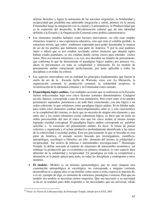 afirmar derechos y lograr la autonomía de las naciones originarias; la Solidaridad y 
reciprocidad que posibilita una admirable integración y unión, primero en la misma 
Comunidad luego la integración con la ciudad y Latinoamérica; la Productividad que 
es la expresión del desarrollo; la Revalorización cultural que da una identidad 
definida a la Escuela y la Organización Comunal como política administrativa. 
· Los elementos notables hallados como factores innovadores, no sólo eran simples 
elementos respecto a una experiencia educativa, sino que eran el eslabón perdido, la 
estructura misma, que todos estábamos esperando para poder desentrañar la manera 
de ser de los pueblos que habitaron esta parte de América. Y por la cual pudimos 
intuir o inferir que se nos estaban revelando ciertos misterios que durante siglos 
habían estado guardados, se nos estaban dando ciertas claves para entender ciertos 
mitos. Pero esa misma estructura, a su vez, nos descubre un modelo de pensamiento, 
que conforma lo que he denominado el paradigma lógico andino, por primera vez, 
ahora lo presentamos en toda su completitud y dimensión. Es un modelo de 
pensamiento andino estructurado perfectamente, por tanto aplicable a todas las 
disciplinas y en todas las esferas. 
· Los aspectos innovadores son en realidad los principios fundamentales que fueron la 
razón de ser de la Escuela Ayllu de Warisata, estos son: La liberación, la 
organización comunal, la producción comunal, la solidaridad recíproca, la 
revalorización de la identidad comunal y la Comunidad como sustrato. 
· El paradigma lógico andino.- Las múltiples acciones que se realizaron en la Escuela, 
fueron seleccionadas bajo esos cinco factores comunes denominadores. Cualquier 
acción, dijimos, corresponde a uno de esos parámetros. Pero estos entre sí no pueden 
permanecer separados, pertenecen a un todo bien estructurado, con una lógica o un 
orden coherente, lo que señalamos como paradigma lógico andino. No le faltaba nada, 
pues todos estos elementos estaban intercompenetrados entre sí, y esta característica 
es la completitud del sistema, es decir que no necesita de ningún otro elemento y que 
entre uno y los cuatro elementos existe coherencia lógica, es decir que no tiene un 
orden preconcebido del uno al cinco sino que los cinco actúan al mismo tiempo 
logrando claridad conceptual. El paradigma lógico andino corresponde en palabras 
sencillas a la estructura del pensamiento andino. Es decir, la forma de pensar 
colectiva y organizada y el actuar productivo profundamente identificado a las raíces 
de la colectividad o sociedad andina. Esto era precisamente lo que se buscaba en esta 
parte de América, el ansiado secreto buscado por investigadores, científicos, 
antropólogos, sociólogos o filósofos; un sólo elemento del mismo, la solidaridad y 
reciprocidad, fue motivo de tediosas e interminables investigaciones.44 Dominique 
Temple, la define asociada al carácter de relaciones de intercambio económico, sin 
embargo la producción que es económica en primera instancia, es otro aspecto bien 
diferente de la solidaridad y reciprocidad. Un paradigma en toda su completitud y 
dimensión se lo puede aplicar para todo, en todas las disciplinas y contraponer a otros 
modelos. 
· El modelo.- Modelo es un término epistemológico que no tiene ninguna otra 
connotación antropológica ni sociológica, no corresponde a ninguna corriente 
desarrollista ni a alguna otra; es un término como suma o resta, expresa la muestra de, 
o es un ejemplo de algo, es sinónimo de estructura, paradigma o sistema. Para que un 
modelo sea modelo se necesitan ciertos requisitos. Que sea necesario y su necesidad 
se da en la realidad, pues debe responder a las necesidades; que sea universal, válido 
67 
44 Véase: La Teoría de la Reciprocidad, de Dominique Temple, editado por la GTZ, 2003 
 