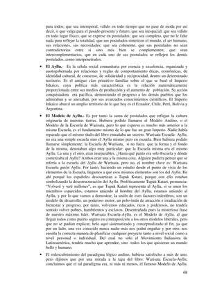 para todos; que sea intemporal, válido en todo tiempo que no pase de moda por así 
decir, o que valga para el pasado presente y futuro; que sea inespacial, que sea válido 
en todo lugar físico; que se exprese en postulados; que sea completo, que no le falte 
nada para reflejar la totalidad, que sus postulados sinteticen el mundo, el ser humano, 
sus relaciones, sus necesidades; que sea coherente, que sus postulados no sean 
contradictorios entre si sino más bien se complementen; que sean 
intercomplementarios, que en cada uno de sus postulados se reflejen los demás 
postulados, como interpenetrados. 
· El Ayllu.- Es la célula social comunitaria por esencia y excelencia, organizada y 
auotogobernada por relaciones y reglas de comportamiento éticas, económicas, de 
identidad cultural, de consenso, de solidaridad y reciprocidad, dentro un determinado 
territorio. Es el antiguo clan primitivo familiar sobre el que se basó el Imperio 
Inkaico, cuya política más característica es la relación matemáticamente 
proporcionada entre sus medios de producción y el aumento de población. Su acción 
conquistadora era pacífica, demostrando el progreso a los demás pueblos que los 
admiraban y se anexaban, por sus avanzados conocimientos científicos. El Imperio 
Inkaico abarcó un amplio territorio de lo que hoy es el Ecuador, Chile, Perú, Bolivia y 
Argentina. 
· El Modelo de Ayllu.- Es por tanto la suma de postulados que reflejan la cultura 
originaria de nuestras tierras. Hubiera podido llamarse el Modelo Andino, o el 
Modelo de la Escuela de Warisata, pero lo que expresa es mucho más anterior a la 
misma Escuela, es el fundamento mismo de lo que fue un gran Imperio. Nadie había 
reparado que el mismo título del libro entrañaba un secreto. Warisata Escuela- Ayllu, 
no era una simple escuela sino el Ayllu mismo pero en escuela. Bien hubiera podido 
llamarse simplemente: la Escuela de Warisata, si no fuera que la forma y el fondo 
de la misma, denotaban algo muy particular: que la Escuela misma era el mismo 
Ayllu. La una y el otro, eran inseparables. ¿Hasta qué punto era sólo Escuela y dónde 
comenzaba el Ayllu? Ambos eran una y la misma cosa. Alguien pudiera pensar que se 
refería a la escuela del Ayllu de Warisata, pero no, el nombre clave es: Warisata 
Escuela guión Ayllu. Por tanto, haciendo un estudio desde el punto de vista de los 
elementos de la Escuela, llegamos a que esos mismos elementos son los del Ayllu. He 
ahí porqué los españoles descuartizan a Tupak Katari, porque con ello estaban 
simbolizando la desestructuración del Ayllu. Proféticamente Tupak Katari, pronuncia: 
“Volveré y seré millones”, es que Tupak Katari representa al Ayllu, si se unen los 
miembros esparcidos, estamos uniendo al hombre del Ayllu, estamos uniendo al 
Ayllu, y por lo que vamos a demostrar, la unión de esos factores-miembros, son un 
modelo de desarrollo, un poderoso motor, un polo-imán de atracción e irradiación de 
bienestar y progreso, por tanto, volvemos educados, ricos y poderosos, no tendría 
sentido volver pobres, hambrientos y esclavos. Desentrañada pues la misteriosa frase 
de nuestro máximo líder, Warisata Escuela-Ayllu, es el Modelo de Ayllu, al que 
llegan todos como puerto seguro en contraposición a los otros modelos liberales, pero 
que no se podían explicar, helo aquí sistematizado y conceptualizado al fin, ya que 
por un lado, una vez conocido nunca nadie más nos podrá engañar y por otro, nos 
enseña la correcta manera de planificar cualquier proyecto tanto a nivel social como a 
nivel personal o individual. Del cual no sólo el Movimiento Indianista de 
Latinoamérica, tendría mucho que aprender, sino todos los que quisieran un mundo 
bello y humano. 
· El redescubrimiento del paradigma lógico andino, hubiera satisfecho a más de uno, 
pero dijimos que por una mirada a la tapa del libro: Warisata Escuela-Ayllu, 
concluimos que el tal paradigma era, ni más ni menos, el famoso Modelo de Ayllu. 
68 
 