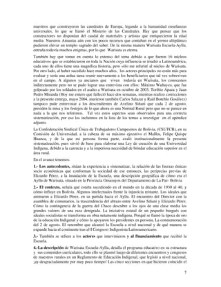 maestros que construyeron las catedrales de Europa, legando a la humanidad enseñanzas 
universales, lo que se llamó el Misterio de las Catedrales. Hay que pensar que los 
constructores no disponían del caudal de materiales y artistas que enriquecieron la edad 
media. Nuestros Amautas aún con los pocos recursos que contaban en el yermo altiplánico 
pudieron elevar un templo sagrado del saber. De la misma manera Warisata Escuela-Ayllu, 
entraña todavía muchos enigmas, por lo que Warisata es eterna. 
También hay que tomar en cuenta lo extenso del tema debido a que fueron 16 núcleos 
educativos que se establecieron en toda la Nación cuya influencia se irradió a Latinoamérica, 
cada uno de ellos tiene una magnífica historia, pero sólo me referiré al núcleo de Warisata. 
Por otro lado, al haber sucedido hace muchos años, los actores principales no están más para 
evaluar y sería una ardua tarea reunir nuevamente a los beneficiarios que tal vez sobreviven 
en el campo. A algunos ya ancianos que viven todavía en Warisata, los conocemos 
indirectamente pero no se pudo lograr una entrevista con ellos: Máximo Wañuyco, que fue 
golpeado por los soldados en el asalto a Warisata en octubre de 2003, Toribio Apaza y Juan 
Pedro Miranda (Hoy me entero que falleció hace dos semanas, mientras realizo correcciones 
a la presente entrega, mayo 2004, murieron también Carlos Salazar y Raúl Botehlo Gosálvez) 
tampoco pude entrevistar a los descendientes de Avelino Siñani que cada 2 de agosto, 
presiden la misa y los festejos de lo que ahora es una Normal Rural pero que no se parece en 
nada a la que nos referimos. Tal vez estos aspectos sean observados para una correcta 
sistematización, por eso los incluimos en la lista de los temas a investigar en el apéndice 
adjunto. 
La Confederación Sindical Única de Trabajadores Campesinos de Bolivia, (CSUTCB), en su 
Comisión de Universidad, a la cabeza de su máximo ejecutivo el Mallku, Felipe Quispe 
Huanca, y de la que mi persona forma parte, avaló institucionalmente la presente 
sistematización, pues sirvió de base para elaborar una Ley de creación de una Universidad 
Indígena, debido a la carencia y a la imperiosa necesidad de brindar educación superior en el 
área rural. 
En el avance tenemos: 
1.- Los antecedentes, sitúan la experiencia a sistematizar, la relación de las fuerzas étnicas 
socio económicas que conforman la sociedad de ese entonces, las peripecias previas de 
Elizardo Pérez, a la instalación de la Escuela, una descripción geográfica de cómo era el 
Ayllu de Warisata, situado en la Provincia Omasuyos del Departamento de La Paz- Bolivia 
2.- El contexto, señala qué estaba sucediendo en el mundo en la década de 1930 al 40, y 
cómo influye en Bolivia. Algunos intelectuales frente la injusticia reinante. Los ideales que 
animaron a Elizardo Pérez, en su partida hacia el Ayllu. El encuentro del Director con la 
asamblea de comunarios, la trascendencia del abrazo entre Avelino Siñani y Elizardo Pérez. 
Cómo la contingencia de la guerra del Chaco descubre a los ojos de una clase media los 
grandes valores de una raza denigrada. La iniciativa estatal de un pequeño burgués con 
ideales socialistas se transforma en obra netamente indígena. Porqué se llamó la época de oro 
de la educación Indigenal y cómo la apoyaron los presidentes en persona. La conmemoración 
del 2 de agosto. El renombre que alcanzó la Escuela a nivel nacional y de qué manera se 
expande hacia el continente tras el I Congreso Indigenista Latinoamericano. 
3.- También se refiere a los actores que intervinieron y al financiamiento que recibió la 
Escuela. 
4.-La descripción de Warisata Escuela-Ayllu, detalla el programa educativo en su estructura 
y sus contenidos curriculares, todo ello se plasmó luego de diferentes encuentros y congresos 
de maestros rurales en un Reglamento de Educación Indigenal, que legisló a nivel nacional, 
¡ay desgraciadamente por muy poco tiempo! Las cinco secciones en que hicieron coincidir el 
7 
 