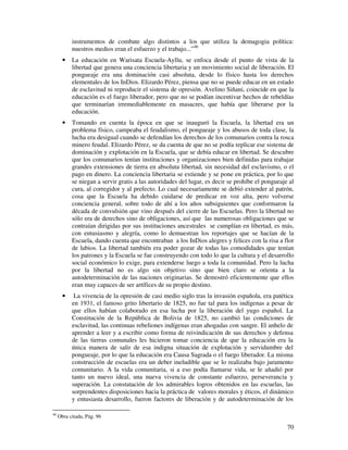 instrumentos de combate algo distintos a los que utiliza la demagogia política: 
nuestros medios eran el esfuerzo y el trabajo...”46 
· La educación en Warisata Escuela-Ayllu, se enfoca desde el punto de vista de la 
libertad que genera una conciencia libertaria y un movimiento social de liberación. El 
pongueaje era una dominación casi absoluta, desde lo físico hasta los derechos 
elementales de los InDios. Elizardo Pérez, piensa que no se puede educar en un estado 
de esclavitud ni reproducir el sistema de opresión. Avelino Siñani, coincide en que la 
educación es el fuego liberador, pero que no se podían incentivar hechos de rebeldías 
que terminarían irremediablemente en masacres, que había que liberarse por la 
educación. 
· Tomando en cuenta la época en que se inauguró la Escuela, la libertad era un 
problema físico, campeaba el feudalismo, el pongueaje y los abusos de toda clase, la 
lucha era desigual cuando se defendían los derechos de los comunarios contra la rosca 
minero feudal. Elizardo Pérez, se da cuenta de que no se podía replicar ese sistema de 
dominación y explotación en la Escuela, que se debía educar en libertad. Se descubre 
que los comunarios tenían instituciones y organizaciones bien definidas para trabajar 
grandes extensiones de tierra en absoluta libertad, sin necesidad del esclavismo, o el 
pago en dinero. La conciencia libertaria se extiende y se pone en práctica, por lo que 
se niegan a servir gratis a las autoridades del lugar, es decir se prohíbe el pongueaje al 
cura, al corregidor y al prefecto. Lo cual necesariamente se debió extender al patrón, 
cosa que la Escuela ha debido cuidarse de predicar en voz alta, pero volverse 
conciencia general, sobre todo de ahí a los años subsiguientes que conformaron la 
década de convulsión que vino después del cierre de las Escuelas. Pero la libertad no 
sólo era de derechos sino de obligaciones, así que las numerosas obligaciones que se 
contraían dirigidas por sus instituciones ancestrales se cumplían en libertad, es más, 
con entusiasmo y alegría, como lo demuestran los reportajes que se hacían de la 
Escuela, dando cuenta que encontraban a los InDios alegres y felices con la risa a flor 
de labios. La libertad también era poder gozar de todas las comodidades que tenían 
los patrones y la Escuela se fue construyendo con todo lo que la cultura y el desarrollo 
social económico lo exige, para extenderse luego a toda la comunidad. Pero la lucha 
por la libertad no es algo sin objetivo sino que bien claro se orienta a la 
autodeterminación de las naciones originarias. Se demostró eficientemente que ellos 
eran muy capaces de ser artífices de su propio destino. 
· La vivencia de la opresión de casi medio siglo tras la invasión española, era patética 
en 1931, el famoso grito libertario de 1825, no fue tal para los indígenas a pesar de 
que ellos habían colaborado en esa lucha por la liberación del yugo español. La 
Constitución de la República de Bolivia de 1825, no cambió las condiciones de 
esclavitud, las continuas rebeliones indígenas eran ahogadas con sangre. El anhelo de 
aprender a leer y a escribir como forma de reivindicación de sus derechos y defensa 
de las tierras comunales les hicieron tomar conciencia de que la educación era la 
única manera de salir de esa indigna situación de explotación y servidumbre del 
pongueaje, por lo que la educación era Causa Sagrada o el fuego liberador. La misma 
construcción de escuelas era un deber ineludible que se lo realizaba bajo juramento 
comunitario. A la vida comunitaria, si a eso podía llamarse vida, se le añadió por 
tanto un nuevo ideal, una nueva vivencia de constante esfuerzo, perseverancia y 
superación. La constatación de los admirables logros obtenidos en las escuelas, las 
sorprendentes disposiciones hacia la práctica de valores morales y éticos, el dinámico 
y entusiasta desarrollo, fueron factores de liberación y de autodeterminación de los 
70 
46 Obra citada, Pág. 96 
 