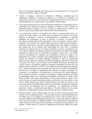 libro, no interesarían realmente sino fuera porque, en su transcurso, no se vertió una 
sola gota de alcohol y nadie se embriagó.51 
· “Quien se detenga a observar la estructura de Warisata, encontrará que fue 
íntegramente indígena: su régimen de gobierno, sus métodos de enseñanza, sus 
instituciones, todo en fin, fue extraído de la experiencia del ayllu, del tesoro de la 
sabiduría telúrica, en la acepción que a esta palabra le da Keyserling.” 
· La Escuela representa pues un centro de desarrollo integral de la comunidad y para la 
comunidad, en la medida que exprese su tradición, su mística, su arte, su idioma, su 
identidad cultural, su apego a la tierra, al Ayllu, su organización, su ciencia y su 
técnica, lo que como principio hemos llamado Revalorización cultural. 
· La revalorización cultural es la posición más sabia de asumir partido frente a la 
riqueza de nuestra cultura. Una cultura que se impone por la fuerza de las armas, 
establece la opresión, el racismo, la discriminación la explotación, la agresión 
ideológica del cristianismo, el robo, el asesinato, la masacre, el ecocidio y el 
genocidio. La justificación de estas atrocidades se hizo con desprecio a nuestra cultura 
originaria, en la creencia de su superioridad, que nuestra cultura era pura idolatría y 
hechicería y que éramos como niños a quienes debían guiar. Sin embargo la verdad es 
que éramos una de las culturas más desarrolladas del Aby Yala o continente 
Americano: el Imperio Incaico, no conocía el hambre, la miseria o la ignorancia. En 
1931, todavía subsistían las mismas condiciones de la Colonia, los InDios sólo habían 
cambiado de patrón, antes los dominaban los españoles, ahora eran los criollos 
mestizos descendientes de españoles, que explotaban su fuerza de trabajo y los 
despojaban de sus tierras comunales, pero despreciando todo lo que se refiriera a su 
cultura. Sin embargo un cambio ideológico profundo se opera en intelectuales 
progresistas que apoyaron el proyecto de educación indigenal. ¿Sucedió lo mismo que 
en la guerra del Chaco, que al contacto con los InDios de Warisata, descubren sus 
excelsos valores y se proponen respetarlos, ayudarlos y protegerlos tal como eran? ¿El 
cambio operado se dio antes de 1931?, ¿Se cambió en el mismo lugar de los hechos? 
No se sabe exactamente cómo fue posible que todo ello se revierta favorablemente 
para devolver a los InDios la dignidad de seres humanos, el respeto a su lengua, sus 
costumbres, sus tradiciones, sus instituciones, se reconozcan sus valores humanos, 
éticos, estéticos, su técnica, su ciencia, su tecnología y se quiera enseñarle todo lo que 
la modernidad requería en condiciones de igualdad y diferencia de cultura. Visto 
desde un InDio, este aspecto seguramente es lo que más convenció o gustó. Ya se 
sabe la ternura y el reconocimiento que anida en un Indio al ver a un mestizo, en este 
caso su aliado liberador, que hable su propio idioma, que sufra sus tristezas y que 
asuma sus triunfos, ha debido gustar mucho a los comunarios, teniendo en cuenta que 
en esa época los blancoides sólo los explotaban. Los intelectuales, políticos, 
profesores, artistas e intelectuales que fueron a Warisata bebieron de la cultura 
originaria y le imprimieron un nuevo sello creando una nueva corriente cultural. 
· Warisata Escuela –Ayllu, trabajó mucho en lo que se refiere a la preservación de la 
cultura, es tal la importancia que se creó una línea artística cultural denominada arte 
neo InDio, que es un enfoque de la educación por el arte. Todo el palacio que se 
construyó, habla de una predisposición hacia el arte, y un arte que expresa y refleja la 
fuerza de nuestra cultura, si se dibujaron InDios, se los muestra fuertes, musculosos al 
fondo el lago azul con la riqueza de sus productos. La inclinación al arte queda en los 
murales y sobre todo en el estilo neo tiahuanacota del mismo edificio que todos 
76 
51 Obra citada, Pág. 106 
 