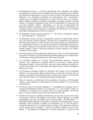 · El Parlamento Amauta, es una férrea organización cuyos miembros son elegidos 
directamente por consenso en una asamblea. Esta forma de organización se instituye 
de generación por generación y se conserva siglo tras siglo. Es la Ulaqa ancestral, que 
representa a la comunidad, conformada por representantes de la comunidad o 
ancianos que son elegidos directamente en cargos rotativos junto a los maestros, 
padres, madres de familia y estudiantes, conformando un órgano consultivo, llamado 
Consejo o Parlamento propiamente dicho, de ahí se desprenden las Comisiones que 
son como pequeños consejos, conformados a su vez por un representante del 
Parlamento Amauta, un maestro, padre de familia y educandos. Las Comisiones son 
el órgano ejecutivo, ambas instancias son articuladas por un Director. Es un modelo 
horizontal y transparente que elimina la corrupción. 
· El Parlamento Amauta tenía tres instancias: 1°.- El Consejo o Parlamento Amauta, 
79 
2°.- Las Comisiones y 3°.- El Director. 
· El Parlamento Amauta, dio frutos centuplicados, muestras de operatividad, eficacia, 
de la más absoluta virtud de honradez, muy lejos de la corrupción de la burocracia 
gubernamental, porque las virtudes emanan de la misma práctica en comunidad, ahí 
se va aprendiendo el esfuerzo, el coraje, la transparencia, la honestidad. Los valores y 
las virtudes se practican, no se pueden enseñar en teoría o en las aulas. El Parlamento 
Amauta organiza a todo el Ayllu que participa de muchas maneras en las labores 
escolares y extra escolares. 
· La misma organización que gobernaba políticamente el Ayllu, la misma administraba 
la Escuela. La Escuela y el Ayllu estaban unidos políticamente por sus representantes, 
su Parlamento Amauta gobernaba tanto el Ayllu como la Escuela. 
· Las autoridades elegidas por las bases eran generalmente ancianos o personas 
mayores, cuya experiencia y sabiduría guiaba a la juventud y niñez, quienes 
demostraban respeto y cariño hacia ellos, que era la única manera de retribuirles el 
sacrificio que hacían por la Comunidad. De ninguna manera recibían emolumento 
alguno por su cargo. 
· Las Comisiones permitían articular las decisiones del Consejo con la Comunidad 
educativa y de esta manera agilizar efectivamente el avance de la Escuela, de esta 
manera se aseguraba la participación de todos y cada uno en el progreso de la Escuela 
y por ende de la Nación. La Comunidad interactuaba mediante ellas. 
· Todas las funciones y atribuciones de las autoridades comunales y del Parlamento 
Amauta, están señaladas en la Descripción de la Escuela, punto N° 4 de la presente 
sistematización. 
· El Director, tenía dos funciones definidas, 1°.- Coordinaba las actividades entre el 
Consejo del Parlamento Amauta y las Comisiones y 2°.- De la misma manera las 
actividades de la Escuela con el mundo exterior. Se había trasladado a la Escuela 
junto a su esposa y había invertido casi todo su patrimonio en ella. 
· El Director tenía cuatro cualidades bien definidas, que fueron las que llevaron al éxito 
a la Escuela, un director sólo indígena, sólo mestizo o falto de entrega, no se habría 
desempeñado con tanta creatividad como lo hicieron Raúl o Elizardo Pérez. 1°.- 
Dominaba el ámbito indígena, tenía perfecto conocimiento del mundo andino y de sus 
habitantes, desde su historia, su idioma, sus instituciones, etc. 2°.- Por otro lado se 
manejaba naturalmente en el ambiente mestizo citadino, tenía influyentes relaciones 
en este mundo ajeno al indígena, y sabía sacar óptimas ventajas en favor de los 
InDios. 3°.- Era también un estudioso de la cultura occidental. 4°.- Tenía un amor 
 