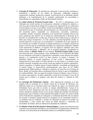 · Concepto de Educación.- Se entiende por educación, la preservación, enseñanza y 
transmisión y práctica de los valores de liberación, solidaridad recíproca, 
organización comunal, producción comunal, revalorización de la identidad cultural, 
tendientes a la transformación de la sociedad, satisfaciendo sus necesidades y 
desarrollando sus capacidades, dentro un determinado territorio. 
· La visión/ misión de Warisata Escuela-Ayllu.- En 1931, y subsiguientes, no se 
elaboraba una visión/ misión, de la educación, solamente se fijaban los objetivos y 
está claro que la intención de fundar una escuela era la superación de las condiciones 
socioeconómicas en que vivía el InDio, sacarlo de la humillante condición de pongo y 
la postración en que se encontraba, para incorporarlo a la vida nacional como el motor 
del desarrollo patrio, respetando sus instituciones ancestrales, tradiciones, 
costumbres, idioma, vestimenta, basándose en la característica comunal. Esta era una 
nueva propuesta que elaboró con el tiempo de experimentación la dirección de la 
Escuela, en contraposición a la idea que se hacía la clase media de que se educaba al 
Indio para dizque incorporarlo a la vida ciudadana nacional haciéndole olvidar su 
natural manera de ser para que sea un productor y consumidor de lo que requería en 
ese momento la sociedad, sin pensar en ningún momento en su indigna situación de 
pongo y más bien que la escuela debía reproducir las condiciones imperantes, dándole 
como instrumento el alfabeto y la higiene. Pero los objetivos señalados antes, bien 
pronto fueron detectados, y objetados por la sociedad imperante. Actualmente se 
podría diseñar la misión/ visión, de esta manera: Warisata Escuela-Ayllu, postula 
una educación laica, estatal gratuita, cuyos fundamentos son la liberación del InDio 
de una manifiesta esclavitud, la organización comunitaria como directriz del trabajo 
gratuito y la contribución social a la obra colectiva, el respeto y fomento a la 
identidad cultural, la escuela productiva, el auto sostén o abastecimiento, la 
integración de la clase media a la labor educativa, la auto estima y el esfuerzo como 
carácter nacional. Logrando una escuela social que prepare los mejores agricultores, 
mineros, ganaderos, y también mejore el medio ambiente circundante sin impedir que 
al mismo tiempo se desenvuelvan intelectualmente para hacer de los InDios 
posteriormente InDios políticos, científicos o literatos, tal como fue en la Colonia un 
Pazos Kanki, un Garcilazo Inka o un Huamán Poma de Ayala, lo que en la República 
les estaba prohibido. Que sea capaz de manejar la técnica moderna, como el tractor o 
los telares, para ponerse a la altura intelectual y moral de los hermanos k´aras de tal 
manera que la cultura y el progreso sean obra del esfuerzo y voluntad de ellos 
mismos. 
· La estrategia del Parlamento Amauta.- Esta organización originaria es la que 
impulsa toda la estrategia de la misión /visión de la Escuela de Warisata. Las 
diferentes partes de su estructura tienen una tradición de siglos, sus funciones bien 
delimitadas hacen que todo la escuela se maneje admirablemente. Luego de la 
expulsión de estas instituciones del seno de las Escuelas Indigenales, una profunda 
inercia, abandono y dejadez devino en las mismas. Habría que estudiar este fenómeno 
porque parece que el tiempo se haya detenido descuidado en todos esos centros donde 
otrora el dinamismo originaba un contagiante y exuberante desarrollo. De esa manera 
las escuelas o normales actuales parecen no compartir con la comunidad, mientras a 
su alrededor todo ha cambiado y crecido, las demandas de puestos de estudio son 
innumerables y estos centros que otrora no tenían descanso y abastecían las 
necesidades de estudio, ahora no abastecen la demanda de estudiantes. 
· La Misión/ Visión de la Revolución Cultural Intígena, postula una educación laica 
y gratuita cuyos principios ideológicos son la liberación, la organización y producción 
comunal, la revalorización de la identidad cultural y la solidaridad recíproca. 
82 
 