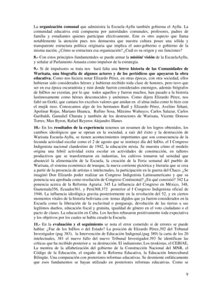 La organización comunal que administra la Escuela-Ayllu también gobierna el Ayllu. La 
comunidad educativa está compuesta por autoridades comunales, profesores, padres de 
familia y estudiantes quienes participan efectivamente. Este es otro aspecto que llama 
notablemente la atención pues nos demuestra que nuestra cultura posee una sólida y 
transparente estructura política originaria que implica el auto-gobierno o gobierno de la 
misma nación. ¿Cómo se estructura esa organización? ¿Cuál es su origen y sus funciones? 
8.- Con estos principios fundamentales se puede armar la misión/ visión de la EscuelaAyllu, 
y señalar al Parlamento Amauta como impulsor de la estrategia. 
9.- Si de impulsores se trata nos hará falta una breve historia de las Comunidades de 
Warisata, una biografía de algunos actores y de los periódicos que apoyaron la obra 
educativa. Como nos hiciera notar Elizardo Pérez, en otras épocas, con otra sociedad, ellos 
hubieran sido considerados héroes y hubieran recibido toda clase de honores, pero tuvo que 
ser en esa época oscurantista y ruin donde fueron considerados enemigos, además biógrafos 
de InDios no existían, por lo que todos aquellos y fueron muchos, han pasado a la historia 
lastimosamente como héroes desconocidos y anónimos. Como dijera Elizardo Pérez, nos 
faltó un Gorki, que cantara los excelsos valores que anidan en el alma india como lo hizo con 
el mujik ruso. Conozcamos algo de los hermanos Raúl y Elizardo Pérez, Avelino Siñani, 
Apolinar Rojas, Mariano Huanca, Rufino Sosa, Máximo Wañuyco, Carlos Salazar, Carlos 
Garibaldi, Gamaliel Churata y también de los destructores de Warisata, Vicente Donoso 
Torres, Max Byron, Rafael Reyeros Alejandro Illanes 
10.- En los resultados de la experiencia tenemos un resumen de los logros obtenidos, los 
cambios ideológicos que se operan en la sociedad, a raíz del éxito y la destrucción de 
Warisata Escuela-Ayllu, se tienen acontecimientos importantes que son consecuencia de la 
fecunda actividad escolar como el 2 de agosto que se instituye día del InDio, el I Congreso 
Indigenista nacional clandestino de 1942, la educación mixta. Se muestra cómo el modelo 
origina una febril actividad extra escolar en actividades de construcción, en talleres 
productivos que se transformaron en industrias, los cultivos tomaron tal seriedad que 
abasteció la alimentación de la Escuela, la creación de la Feria semanal del pueblo de 
Warisata, el sistema económico de trueque, la nueva corriente pictórica y literaria que se crea 
a partir de la presencia de artistas e intelectuales, la participación en la guerra del Chaco. ¿Se 
imaginó Don Elizardo poder realizar un Congreso Indigenista Latinoamericano y que su 
ponencia sea aprobada como resolución de Congreso Continental? ¿En qué consistió? 342 La 
ponencia acerca de la Reforma Agraria: 345 La influencia del Congreso en México, 348, 
Guatemala356, Ecuador361, y Perú368,372 posterior al I Congreso Indigenista oficial de 
1946. La influencia ideológica gravita posteriormente en la revolución del 52, y en ciertos 
momentos vitales de la historia boliviana con temas álgidos que ya fueron considerados en la 
Escuela como la liberación de la esclavitud o pongueaje, devolución de las tierras a sus 
legítimos dueños, educación fiscal y gratuita, igualdad de género en el voto ciudadano o el 
pacto de clases. La educación en Cuba. Los hechos rebasaron positivamente toda expectativa 
y los objetivos por los cuales se había creado la Escuela. 
11.- En la evaluación y el seguimiento se nota el error cometido si de errores se puede 
hablar. ¿Fue de los InDios o del Estado? La posición de Elizardo Pérez,392 del Tribunal 
Investigador (pag 383), la Intervención de Educación Indigenal,(pag 389) la carta de los 20 
intelectuales, 381 el nuevo fallo del nuevo Tribunal Investigador.393 Se identifican las 
críticas que ha recibido posterior a su destrucción. El indianismo, Los troskistas, el CEBIAE, 
La mentira de la alfabetización del gobierno de la Construcción Nacional del MNR, el 
Código de la Educación, el engaño de la Reforma Educativa, la Educación Intercultural 
Bilingüe. Una comparación con posteriores reformas educativas. Se desmiente enfáticamente 
que esos fundamentos se hayan utilizado en posteriores reformas educativas. Como se 
9 
 