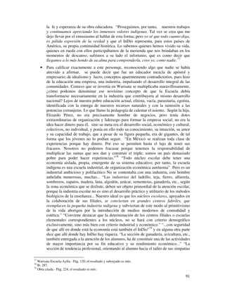 la fe y esperanza de su obra educadora. “Proseguimos, por tanto, nuestros trabajos 
y continuamos apreciando los inmensos valores indígenas. Tal vez se crea que me 
dejo llevar por el entusiasmo al hablar de esta forma; pero yo sé que todo cuanto diga, 
es pálida expresión de la verdad y que el InDio representa, para estos países de 
América, su propia continuidad histórica. Lo sabemos quienes hemos vivido su vida, 
quienes en rueda con ellos participábamos de la merienda que nos brindaban en los 
momentos de descanso; sufrimos a su lado el infortunio, que es como decir que 
llegamos a lo más hondo de su alma para comprenderla, creo yo, como nadie. 77 
· Para calificar exactamente a este personaje, reconociendo algo que nadie se había 
atrevido a afirmar, se puede decir que fue un educador mezcla de apóstol y 
empresario; de idealismo y lucro, conceptos aparentemente contradictorios, pues hizo 
de la educación una empresa, una industria, impulsando el desarrollo integral de las 
comunidades. Centavo que se invertía en Warisata se multiplicaba maravillosamente, 
¿cómo podemos denominar ese novísimo concepto de que la Escuela debía 
transformarse necesariamente en la industria que contribuyera al mismo desarrollo 
nacional? Lejos de nuestra pobre educación actual, elitista, vacía, parasitaria, egoísta, 
identificada con la entrega de nuestros recursos naturales y con la sumisión a las 
potencias extranjeras. Lo que llamo la pedagogía de calentar el asiento. Según la hija, 
Elizardo Pérez, no era precisamente hombre de negocios, pero tenía dotes 
extraordinarias de organización y liderazgo para formar la empresa social; no era la 
idea hacer dinero para él, sino su meta era el desarrollo social, económico y cultural, 
colectivos, no individual, y ponía en ello todo su conocimiento, su intuición, su amor 
y su capacidad de trabajo, que a pesar de su figura pequeña, era de gigantes, de tal 
forma que los jóvenes no lo podían seguir. “En México se realizan toda clase de 
experiencias porque hay dinero. Por eso se permiten hasta el lujo de tener sus 
fracasos. Nosotros no podemos fracasar porque tenemos la responsabilidad de 
multiplicar las sumas que nos dan y construir el triple; somos un país demasiado 
pobre para poder hacer experiencias.”78 “Todo núcleo escolar debe tener una 
economía aislada, propia, emergente de su sistema educativo; por tanto, la escuela 
indígena es una escuela industrial, de organización económica autónoma” Pero es un 
industrial ambicioso y polifacético No se contentaba con una industria, este hombre 
anhelaba numerosas, muchas... “Las industrias del ladrillo, teja, fierro, alfarería, 
sombreros, zapatos, madera, lana, algodón, azúcar, sementeras, ganadería, etc., según 
la zona económica que se disfrute, deben ser objeto primordial de la atención escolar, 
porque la industria escolar no es sino el desarrollo práctico y utilitario de los métodos 
biológicos de la enseñanza... Nuestro ideal es que los núcleos escolares, apoyados en 
la colaboración de sus filiales, se conviertan en grandes centros fabriles, que 
reemplacen la pequeña industria indígena y subviertan de este modo al primitivismo 
de la vida aborigen por la introducción de medios modernos de comodidad y 
estética.” “Conviene destacar que la determinación de los centros filiales o escuelas 
elementales correspondientes a los núcleos, no se hará con criterio demográfico 
exclusivamente, sino más bien con criterio industrial y económico.” “...con seguridad 
de que allí en donde está la economía está también el InDio”79 y en alguna otra parte 
dice que allí donde hay InDio hay riqueza. “La sección de ganadería, avicultura, etc., 
también entregada a la atención de los alumnos, ha de constituir una de las actividades 
de mayor importancia por su fin educativo y su rendimiento económico...” “La 
sección de tendencia profesional, orientando al alumno hacia el taller de sus simpatías 
91 
77 Warisata Escuela-Ayllu.- Pág. 120, el resaltado y subrayado es mío. 
78 Ib. 287. 
79 Obra citada.- Pág. 224, el resaltado es mío. 
 