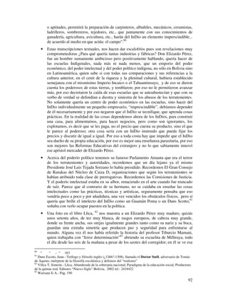 o aptitudes, permitirá la preparación de carpinteros, albañiles, mecánicos, ceramistas, 
ladrilleros, sombrereros, tejedores, etc., que juntamente con sus conocimientos de 
ganadería, agricultura, avicultura, etc., harán del InDio un elemento imprescindible... 
de acuerdo al medio en que actúa: el campo”.80 
· Estas transcripciones textuales, nos hacen dar escalofríos pues son revelaciones muy 
comprometedoras ¿Para qué quería tantas industrias y fábricas? Don Elizardo Pérez, 
fue un hombre sumamente ambicioso pero positivamente hablando, quería hacer de 
las escuelas Indigenales, nada más ni nada menos, que un emporio del poder 
económico, del poder intelectual y del poder político indígena, no sólo en Bolivia sino 
en Latinoamérica, quien sabe si con todas sus comparaciones y sus referencias a la 
cultura anterior, en el cenit de la riqueza y la plenitud cultural, hubiera establecido 
semejanza con el mismísimo Imperio Incaico o el Tahuantinsuyo, y de eso se dieron 
cuenta los poderosos de estas tierras, y temblaron; por eso no le permitieron avanzar 
más, por eso decretaron la caída de esas escuelas que se autoabastecían y que con su 
verbo de verdad se defendían a diestra y siniestra de los abusos de los terratenientes. 
No solamente quería un centro de poder económico en las escuelas, sino hacer del 
InDio individualmente un pequeño empresario, “imprescindible”, debíamos depender 
de él necesariamente y por eso negaron que el InDio se tecnifique, que aprenda cosas 
prácticas. En la realidad de las cosas dependemos ahora de los InDios, para construir 
una casa, para alimentarnos, para hacer negocios, pero como son ignorantes, los 
explotamos, es decir que se les paga, no el precio que cuesta su producto, sino el que 
le parece al poderoso; otra cosa sería con un InDio instruido que pueda fijar los 
precios y discutir de igual a igual. Por eso a toda costa hay que impedir que el InDio 
sea dueño de su propia educación, por eso es mejor una enseñanza parasitaria, por eso 
son mejores las Reformas Educativas del extranjero y no lo que sabiamente innovó 
ese apóstol mercader de Elizardo Pérez. 
· Acerca del poderío político tenemos su famoso Parlamento Amauta que era el terror 
de los terratenientes y autoridades, recordemos que un día lejano ya el mismo 
Presidente José Luis Tejada Sorzano lo había presidido. Recordemos El Gran Consejo 
de Kurakas del Núcleo de Caiza D, organizaciones que según los terratenientes se 
habían atribuido toda clase de prerrogativas. Recordemos las Comisiones de Justicia. 
Y el poderío intelectual estaba en su albor, renaciendo en el arte cuando fue truncado 
de raíz. Parece que al contrario de su hermano, no se cuidaba en enseñar las cosas 
intelectuales como las prácticas, técnicas y artísticas, seguramente pensaba que eso 
vendría poco a poco y por añadidura, una vez vencidos los obstáculos físicos, pero sí 
quería que brille el intelecto del InDio como un Guamán Poma o un Duns Scotto,81 
soñaba con verlo ocupar puestos en la política. 
· Una foto en el libro Llica, 82 nos muestra a un Elizardo Pérez muy maduro, quizás 
unos setenta años, de tez muy blanca, de rasgos europeos, de cabeza muy grande, 
donde su frente ancha, sus orejas igualmente grandes tanto como su nariz y su boca, 
guardan una extraña simetría que producen paz y seguridad para enfrentarse al 
mundo. Alguna vez él nos había referido la historia del profesor Tiburcio Mamani, 
quien trabajaba con “feroz determinación”83 abriendo su escuelita de Milliraya, todo 
el día desde las seis de la mañana a pesar de los azotes del corregidor; en él se ve esa 
80 “ “ .- “ 163 
81 Duns Escoto, Juan.- Teólogo y filósofo inglés (¿1266?-1308), llamado el Doctor Sutil, adversario de Tomás 
de Aquino, intérprete de la filosofía escolástica y defensor del “realismo” 
82 Villca T, Simeón.- Llica, Abanderada de la soberanía nacional, Paradigma de la educación social, Productora 
de la quinua real, Editores “Nuevo Siglo”-Bolivia, 2002 tel.- 2434422 
83 Warisata E-A.- Pág. 190 
92 
 
