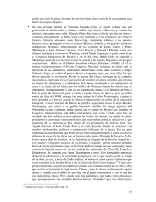 jardín que tanto le gusta, mientras las jóvenes hijas alzan vuelo de la casa paterna para 
hacer sus propios hogares. 
· De una primera lectura de Warisata Escuela-Ayllu, se puede colegir que esa 
generación de intelectuales y artistas criollos, que fueron a Warisata y crearon los 
núcleos, eran gente muy culta. Elizardo Pérez, fue hasta el fin de sus días un lector y 
estudioso empedernido, se había leído a los cronistas y a los estudiosos del Imperio 
Incaico, filósofos alemanes como Keyserling, orientalista telúrico; a los grandes 
literatos rusos, pedagogos como su maestro Rouma, también a los grandes escritores 
indigenistas peruanos, representantes de las escuelas de Lima, Cuzco y Puno, 
Mariátegui y José Antonio Encinas, Uriel García y Gamaliel Churata, estos tres 
últimos visitaron y vivieron en Warisata, a José María Arguedas, a quién conoció en 
el Congreso Indigenista de México y en el del Perú. Había leído en especial a 
Mariátegui, pero de esas lecturas extrae la esencia y las supera, llegando a sus propias 
conclusiones. Milita en el Partido Socialista Obrero Boliviano (PSOB), el 42 se 
realiza clandestinamente el Primer Congreso Nacional Indígena, en Sucre con la 
dirección de sus partidarios, connotados intelectuales como Arce Loureiro y Alipio 
Valencia Vega, se realiza el pacto obrero- campesino, para que sean ellos los que 
lleven adelante la revolución. Desde la guerra del Chaco participa de la corriente 
nacionalista, expresada en la recuperación de nuestros recursos naturales que estaban 
en manos de extranjeros y explotadores bolivianos, enseñando a los campesinos el 
amor a la patria, de tal forma que los InDios de Warisata fueron los únicos que se 
entregaron voluntariamente y que en un espectáculo nunca visto llenaron de bote a 
bote la plaza de Achacachi junto a mulas cargadas llenas de víveres; pero no militó 
nunca en filas del MNR, aunque fue muy amigo de Carlos Montenegro, a quien le 
tocó defender al Director cuando la ofensiva terrateniente en contra de la educación 
Indigenal. Conoce historias de líderes de pueblos sojuzgados como el negro Booker 
Washington, que educó a su pueblo haciendo ladrillos. Es amigo personal del 
Presidente Lázaro Cárdenas, quien quería que se quede en México tras finalizar el 
Congreso Interamericano, allí debía entrevistarse con León Trotski, pero tras un 
atentado que éste sufriera se restringieron las visitas; así mismo, era amigo de varios 
presidentes y personajes latinoamericanos que necesitaban políticas educativas y que 
requerían de su experiencia. Fue amigo de los presidentes de Bolivia, José Luis 
Tejada Sorzano, el Gral. David Toro y el Cnel. Germán Busch; se relacionó con 
muchos intelectuales, políticos y empresarios brillantes de la época. Era un gran 
conferencista internacional que brilló en los foros latinoamericanos y como escritor le 
debemos la mejor de las obras que se hayan escrito jamás, Warisata la Escuela- Ayllu. 
Como nunca dejó de estudiar, en la Argentina se empapa de la historia Argentina y 
con muchos refugiados italianos de la primera y segunda guerra mundial departen 
horas de horas recordando como si él mismo hubiera estado en esas contiendas, tanto 
conocía la historia universal. En ese sentido fue admirador de Churchill, Lincoln y 
Eisenhower. Se carteaba con Frank Tanembaum y otros. Este formidable personaje 
despertó la admiración y la curiosidad pedagógica; así es que mucha gente se ocupó 
de su obra, la cual, a decir de Carlos Salazar, se reúne en unos quince volúmenes que 
están en poder de la familia Pérez y de la familia de Don Carlos Salazar.85 Y que muy 
pronto tendremos ocasión de enterarnos gracias a la sistematización de su vida y obra 
que realiza actualmente la hija menor, Chona, como le dicen cariñosamente, quien 
aporta y cumple con el deber de una hija con el padre excepcional y con lo que fue 
esa maravillosa época. Pero sucede algo tan paradójico, que todos estos personajes 
que protagonizaron tan increíble historia fueron “olvidados” por los intelectuales 
94 
85 Salazar M., Carlos.- Warisata Mía!, Pág. 70 
 