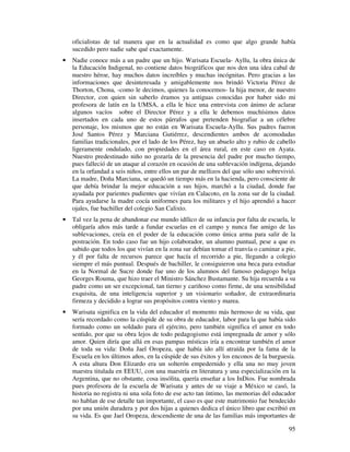 oficialistas de tal manera que en la actualidad es como que algo grande había 
sucedido pero nadie sabe qué exactamente. 
· Nadie conoce más a un padre que un hijo. Warisata Escuela- Ayllu, la obra única de 
la Educación Indigenal, no contiene datos biográficos que nos den una idea cabal de 
nuestro héroe, hay muchos datos increíbles y muchas incógnitas. Pero gracias a las 
informaciones que desinteresada y amigablemente nos brindó Victoria Pérez de 
Thorton, Chona, -como le decimos, quienes la conocemos- la hija menor, de nuestro 
Director, con quien sin saberlo éramos ya antiguas conocidas por haber sido mi 
profesora de latín en la UMSA, a ella le hice una entrevista con ánimo de aclarar 
algunos vacíos sobre el Director Pérez y a ella le debemos muchísimos datos 
insertados en cada uno de estos párrafos que pretenden biografiar a un célebre 
personaje, los mismos que no están en Warisata Escuela-Ayllu. Sus padres fueron 
José Santos Pérez y Marciana Gutiérrez, descendientes ambos de acomodadas 
familias tradicionales, por el lado de los Pérez, hay un abuelo alto y rubio de cabello 
ligeramente ondulado, con propiedades en el área rural, en este caso en Ayata. 
Nuestro predestinado niño no gozaría de la presencia del padre por mucho tiempo, 
pues falleció de un ataque al corazón en ocasión de una sublevación indígena, dejando 
en la orfandad a seis niños, entre ellos un par de mellizos del que sólo uno sobrevivió. 
La madre, Doña Marciana, se quedó un tiempo más en la hacienda, pero consciente de 
que debía brindar la mejor educación a sus hijos, marchó a la ciudad, donde fue 
ayudada por parientes pudientes que vivían en Calacoto, en la zona sur de la ciudad. 
Para ayudarse la madre cocía uniformes para los militares y el hijo aprendió a hacer 
ojales, fue bachiller del colegio San Calixto. 
· Tal vez la pena de abandonar ese mundo idílico de su infancia por falta de escuela, le 
obligaría años más tarde a fundar escuelas en el campo y nunca fue amigo de las 
sublevaciones, creía en el poder de la educación como única arma para salir de la 
postración. En todo caso fue un hijo colaborador, un alumno puntual, pese a que es 
sabido que todos los que vivían en la zona sur debían tomar el tranvía o caminar a pie, 
y él por falta de recursos parece que hacía el recorrido a pie, llegando a colegio 
siempre el más puntual. Después de bachiller, le consiguieron una beca para estudiar 
en la Normal de Sucre donde fue uno de los alumnos del famoso pedagogo belga 
Georges Rouma, que hizo traer el Ministro Sánchez Bustamante. Su hija recuerda a su 
padre como un ser excepcional, tan tierno y cariñoso como firme, de una sensibilidad 
exquisita, de una inteligencia superior y un visionario soñador, de extraordinaria 
firmeza y decidido a lograr sus propósitos contra viento y marea. 
· Warisata significa en la vida del educador el momento más hermoso de su vida, que 
sería recordado como la cúspide de su obra de educador, labor para la que había sido 
formado como un soldado para el ejército, pero también significa el amor en todo 
sentido, por que su obra lejos de todo pedagogismo está impregnada de amor y sólo 
amor. Quien diría que allá en esas pampas místicas iría a encontrar también el amor 
de toda su vida: Doña Jael Oropeza, que había ido allí atraída por la fama de la 
Escuela en los últimos años, en la cúspide de sus éxitos y los enconos de la burguesía. 
A esta altura Don Elizardo era un solterón empedernido y ella una no muy joven 
maestra titulada en EEUU, con una maestría en literatura y una especialización en la 
Argentina, que no obstante, cosa insólita, quería enseñar a los InDios. Fue nombrada 
pues profesora de la escuela de Warisata y antes de su viaje a México se casó, la 
historia no registra ni una sola foto de ese acto tan íntimo, las memorias del educador 
no hablan de ese detalle tan importante, el caso es que este matrimonio fue bendecido 
por una unión duradera y por dos hijas a quienes dedica el único libro que escribió en 
su vida. Es que Jael Oropeza, descendiente de una de las familias más importantes de 
95 
 