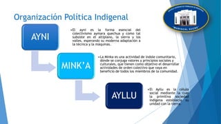 Organización Política Indigenal
AYNI
•El ayni es la forma esencial del
colectivismo aymara quechua y como tal
subsiste en el altiplano, la sierra y los
valles, esperando su moderna adaptación a
la técnica y la máquinas.
MINK’A
•La Minka es una actividad de índole comunitario,
dónde se conjuga valores y principios sociales y
culturales, que tienen como objetivo el desarrollar
actividades de orden colectivo que vaya en
beneficio de todos los miembros de la comunidad.
AYLLU
•El Ayllu es la célula
social mediante la cual
la primitiva sociedad
indígena establecía su
unidad con la tierra.
 