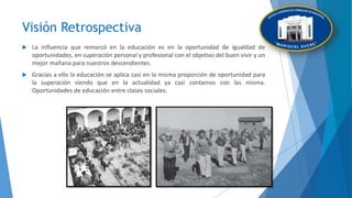 Visión Retrospectiva
 La influencia que remarcó en la educación es en la oportunidad de igualdad de
oportunidades, en superación personal y profesional con el objetivo del buen vivir y un
mejor mañana para nuestros descendientes.
 Gracias a ello la educación se aplica casi en la misma proporción de oportunidad para
la superación siendo que en la actualidad ya casi contamos con las misma.
Oportunidades de educación entre clases sociales.
 