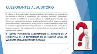 CUESIONANTES AL AUDITORIO
Si educar es desarrollar todas las potencialidades del individuo, en una práctica
no sometida a horarios, ni reglamentos para despertar aptitudes y capacidades
para entrenar al hombre en la observación de la realidad que le circunda, para
formar una conciencia de sí mismo y del mundo que le rodea, para crear sentido
de responsabilidad, de solidaridad y de justicia, de manera que pueda proyectarse
al porvenir sin perder la visión retrospectiva de su vivencia cultural y social , hacia
mejores horizontes de protagonismo en comunidad, nos permitimos plantear la
siguiente interrogante:
 ¿CÓMO PERCIBIMOS ACTUALMENTE EL IMPACTO DE LA
INCIDENCIA DE LA EXPERIENCIA DE LA ESCUELA AYLLU DE
WARISATA EN LA EDUCACIÓN ACTUAL?
 