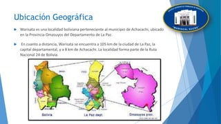 Ubicación Geográfica
 Warisata es una localidad boliviana perteneciente al municipio de Achacachi, ubicado
en la Provincia Omasuyos del Departamento de La Paz.
 En cuanto a distancia, Warisata se encuentra a 105 km de la ciudad de La Paz, la
capital departamental, y a 8 km de Achacachi. La localidad forma parte de la Ruta
Nacional 24 de Bolivia.
 
