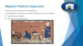 Régimen Político Imperante
El régimen político imperante fue el FEUDALISMO
Es la organización social, política y económica basada en la tierra y el vasallaje
 Sometimiento de indígena
 Destrucción del sistema agrario
 