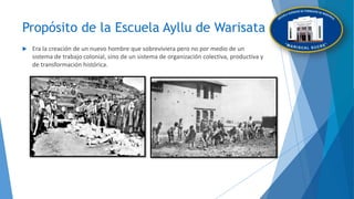 Propósito de la Escuela Ayllu de Warisata
 Era la creación de un nuevo hombre que sobreviviera pero no por medio de un
sistema de trabajo colonial, sino de un sistema de organización colectiva, productiva y
de transformación histórica.
 