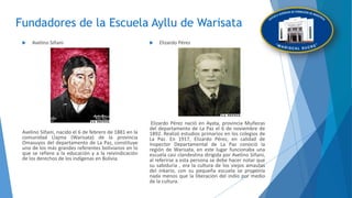Fundadores de la Escuela Ayllu de Warisata
 Avelino Siñani
Avelino Siñani, nacido el 6 de febrero de 1881 en la
comunidad Llajma (Warisata) de la provincia
Omasuyos del departamento de La Paz, constituye
uno de los más grandes referentes bolivianos en lo
que se refiere a la educación y a la reivindicación
de los derechos de los indígenas en Bolivia.
 Elizardo Pérez
Elizardo Pérez nació en Ayata, provincia Muñecas
del departamento de La Paz el 6 de noviembre de
1892. Realizó estudios primarios en los colegios de
La Paz. En 1917, Elizardo Pérez, en calidad de
Inspector Departamental de La Paz conoció la
región de Warisata, en este lugar funcionaba una
escuela casi clandestina dirigida por Avelino Siñani,
al referirse a esta persona se debe hacer notar que
su sabiduría , era la cultura de los viejos amautas
del inkario, con su pequeña escuela se proponía
nada menos que la liberación del indio por medio
de la cultura.
 