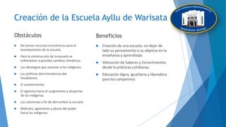 Creación de la Escuela Ayllu de Warisata
Obstáculos
 No tenían recursos económicos para el
levantamiento de la escuela.
 Para la construcción de la escuela se
enfrentaron a grandes cambios climáticos.
 Las ideologías que excluían a los indígenas.
 Las políticas discriminatorias del
Feudalismo.
 El sometimiento.
 El egoísmo hacia el surgimiento y despertar
de los indígenas.
 Las calumnias a fin de derrumbar la escuela.
 Maltrato, agresiones y abuso del poder
hacia los indígenas.
Beneficios
 Creación de una escuela, sin dejar de
lado su pensamiento o su objetivo en la
enseñanza y aprendizaje.
 Valoración de Saberes y Conocimientos
desde la prácticas cotidianas.
 Educación digna, igualitaria y liberadora
para los campesinos
 