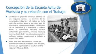 Concepción de la Escuela Ayllu de
Warisata y su relación con el Trabajo
 Constituyó un proyecto educativo, además fue
una respuesta valerosa en beneficio de las
comunidades indígenas y al modelo de lucha
contra la omisión, abuso y opresión, bajo los
principios de complementariedad y reciprocidad
con la comunidad y la naturaleza, y además
donde la comunidad educativa estaban
conformados por maestros, amautas, niños(as),
jóvenes, abuelos(as) y las actividades educativas
realizadas estaban concatenados al trabajo, la
producción y la vida.
 Volver a dar valor a su identidad cultural que
reafirma con hechos el verdadero valor del saber,
la ciencia y la organización de la cultura andina
indígena." (Alanoca, 2010).
 
