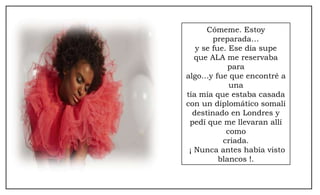 Cómeme. Estoy preparada… y se fue. Ese día supe que ALA me reservaba para algo…y fue que encontré a una tía mía que estaba casada con un diplomático somalí destinado en Londres y pedí que me llevaran allí como criada. ¡ Nunca antes había visto blancos !. 