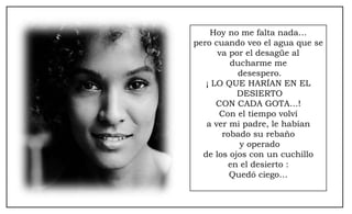 Hoy no me falta nada… pero cuando veo el agua que se va por el desagüe al ducharme me desespero. ¡ LO QUE HARÍAN EN EL DESIERTO CON CADA GOTA…! Con el tiempo volví a ver mi padre, le habían robado su rebaño y operado de los ojos con un cuchillo en el desierto : Quedó ciego… 