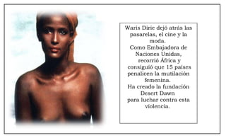 Waris Dirie dejó atrás las pasarelas, el cine y la moda.  Como Embajadora de Naciones Unidas, recorrió África y consiguió que 15 países penalicen la mutilación femenina.  Ha creado la fundación Desert Dawn  para luchar contra esta violencia.  