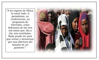“ A mi regreso de África, lo conté todo. A periodistas, en conferencias, en programas de televisión, como defensora de las seis mil niñas que, día a día, son mutiladas. Nada puede ser peor que orinar y menstruar por una abertura del tamaño de un guisante.”  