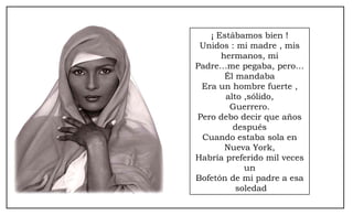 ¡ Estábamos bien ! Unidos : mi madre , mis hermanos, mi Padre…me pegaba, pero… Él mandaba Era un hombre fuerte , alto ,sólido, Guerrero. Pero debo decir que años después Cuando estaba sola en Nueva York, Habría preferido mil veces un Bofetón de mi padre a esa soledad 