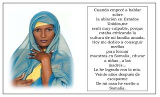 Cuando empecé a hablar sobre la ablación en Estados Unidos,me sentí muy culpable, porque estaba criticando la cultura de mi familia amada. Hoy me dedico a conseguir medios para formar maestros en Somalía, educar a niñas , a las madres… Lo he logrado con la mía. Veinte años después de escaparme De mi casa he vuelto a Somalía. 