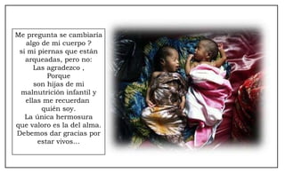 Me pregunta se cambiaría algo de mi cuerpo ? si mi piernas que están arqueadas, pero no: Las agradezco , Porque son hijas de mi malnutrición infantil y ellas me recuerdan  quién soy. La única hermosura que valoro es la del alma. Debemos dar gracias por estar vivos… 