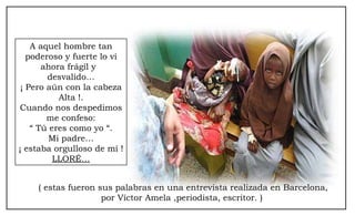 A aquel hombre tan poderoso y fuerte lo vi ahora frágil y  desvalido… ¡ Pero aún con la cabeza Alta !. Cuando nos despedimos me confeso: “  Tú eres como yo “. Mi padre… ¡ estaba orgulloso de mí ! LLORÉ… ( estas fueron sus palabras en una entrevista realizada en Barcelona, por Víctor Amela ,periodista, escritor. )  