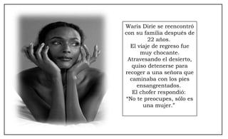 Waris Dirie se reencontró con su familia después de 22 años.  El viaje de regreso fue muy chocante. Atravesando el desierto, quiso detenerse para recoger a una señora que caminaba con los pies ensangrentados.  El chofer respondió:  “ No te preocupes, sólo es una mujer.”  