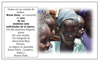 Como en un cuento de hadas,  Waris Dirie ,  se convirtió en  una  de las modelos más  solicitadas de la época .  Un día mientras fregaba  pisos En una tienda, Un fotógrafo la descubrió.Muy Pronto,  su figura se paseaba Entre París , Londres , Italia y  Nueva York. 