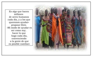 Es algo que hacen millones  de seres humanos cada día, y a los que queremos ayudar» propone Dirie. «Mi modo de ayudar es ser como soy;  hacer lo que hago cada día, convenciendo a la gente de que es posible cambiar» 