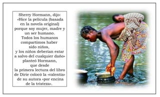 Sherry Hormann, dijo: «Hice la película (basada en la novela original) porque soy mujer, madre y un ser humano. Todos los humanos  compartimos haber  sido niños,  y los niños deberían estar a salvo del cualquier daño»  planteó Hormann, que desde  la primera lectura del libro de Dirie colocó la «valentía» de su autora «por encina de la tristeza».  