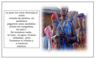 Lo peor era estar descalza,el suelo erizado de piedras, no podíamos pagarnos unas sandalias. ¡Cómo me sangraban  los pies !. No teníamos nada,  ni casa , ni agua, éramos nómadas…pero Teníamos el rebaño y  a nosotros mismos. 