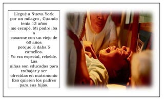 Llegué a Nueva York por un milagro , Cuando tenía 13 años me escapé. Mi padre iba a casarme con un viejo de 60 años porque le daba 5 camellos. Yo era especial, rebelde. Las niñas son educadas para trabajar y ser ofrecidas en matrimonio Eso quieren los padres para sus hijas. 