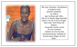 «No son víctimas. Ayudamos a mujeres que  quieren mejorar  su vida y que luchan por ello».  «No sé si existe algo llamado valor y no sé si yo lo tengo»  dice este 'Ave Fénix de ébano', renacida varias veces de sus cenizas. «Quien se vea en mis circunstancias, hallará la fuerza para llegar al otro lado.  
