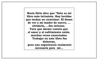 Waris Dirie dice que “Este es mi libro más intimista. Hay heridas que tardan en cicatrizar. El deseo de ver a mi madre de nuevo, …olvidarla, …fue intenso.  Tuve que darme cuenta que  el amor y el sufrimiento están  muchas veces conectados. Trabajar en este libro fue doloroso, pero una experiencia realmente necesaria para  mi… 
