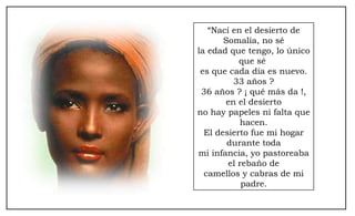 “ Nací en el desierto de Somalía, no sé la edad que tengo, lo único que sé  es que cada día es nuevo. 33 años ? 36 años ? ¡ qué más da !, en el desierto no hay papeles ni falta que hacen. El desierto fue mi hogar durante toda mi infancia, yo pastoreaba el rebaño de camellos y cabras de mi padre. 