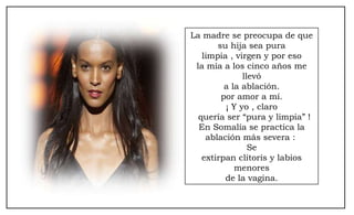La madre se preocupa de que su hija sea pura limpia , virgen y por eso la mía a los cinco años me llevó a la ablación. por amor a mí. ¡ Y yo , claro  quería ser “pura y limpia” ! En Somalía se practica la ablación más severa :  Se extirpan clítoris y labios menores de la vagina. 